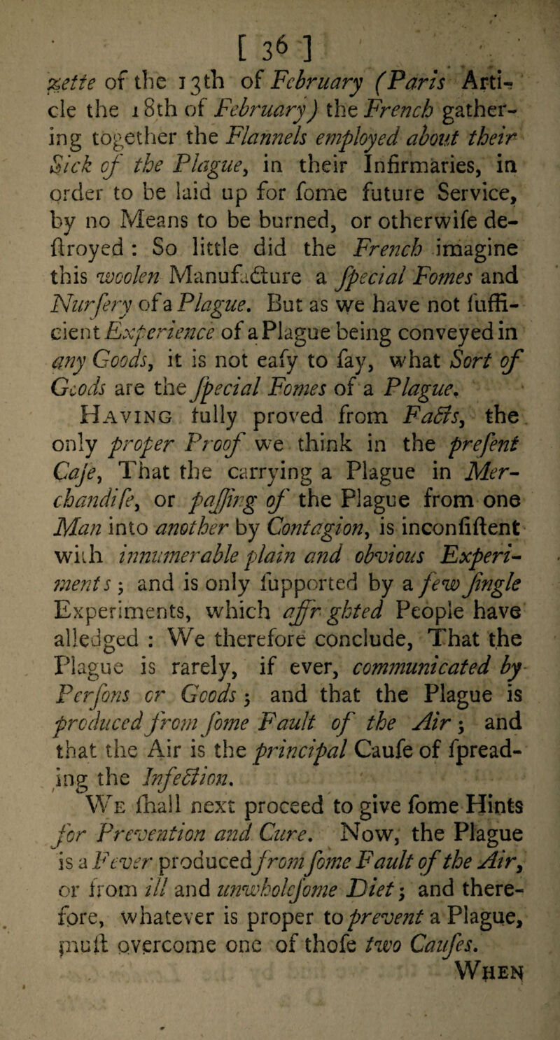 %etie of the 13th of February (Pans Arti¬ cle the 18th of February) the French gather- ing togetlier the Flannels employed about their Sick oj- the Plague^ in their Infirmaries, in Ox^der to be laid up for fome future Service, by no Means to be burned, or otherwife de¬ ft royed : So little did the French imagine this woolen Manufacture a fpecial Fomes and Nurfeiy of a Plague, But as we have not fuffi- cmM Experience of a Plague being conveyed in any Goods, it is not eafy to fay, what Sort of Goods are the Jpecial Fomes of a Plague^ H AviNG fully proved from FaBs, the only proper Proof w^e think in the prefent Caje, That the carrying a Plague in Mer^ cha?2dife, or pajjing of the Plague from one Man into another by Contagion, is inconfiftent wiih innumerable plain and obvious Experi^ ?nents; and is only fupported by a few Jingle Experiments, which af 'rgkted People have alledged : We therefore conclude. That the Plague is rarely, if ever, communicated by- Perfons cr Goods y and that the Plague is produced from Jome Fault of the Air y and that the Air is the principal Caufe of fpread- ing the InfeBion, We fhall next proceed to give fome Hints for Prevention and Cure, Now, the Plague is a Fever pvodneedfromfome Fault of the Air, or from ill and iinwholcjome Diet y and there¬ fore, whatever is proper ioprevent 2i Plague, piuft overcome one of thofe two Caufes, When