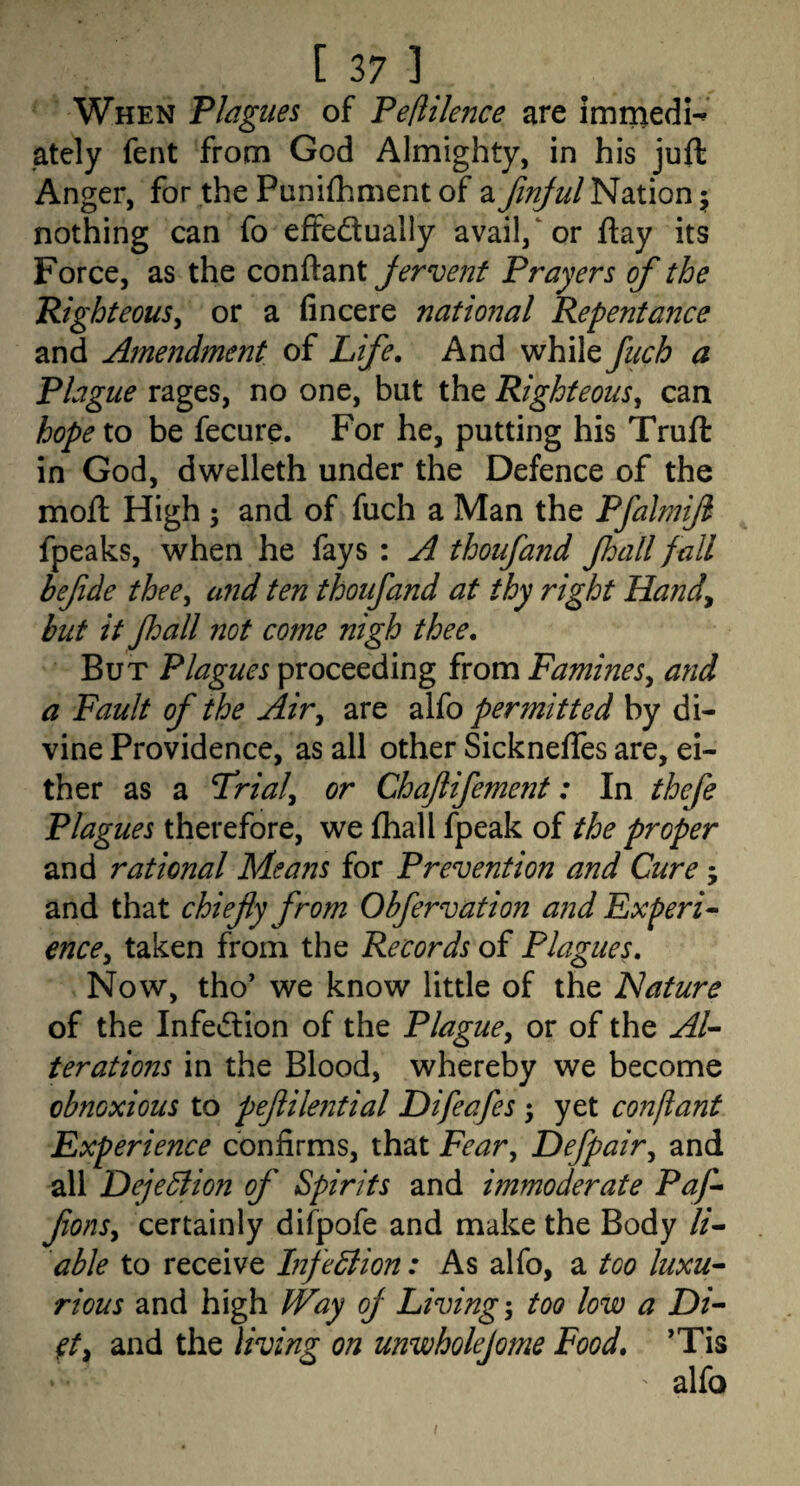 When Plagues of Pefiilence are immedn ately fent from God Almighty, in his juft Anger, for the Punifhment of a finjul Nation nothing can fo effedually avail,‘or ftay its Force, as the conftant jervent Prayers of the PighteouSy or a fin cere natmml Repentance and Amendment of Life, And while fuch a Plague rages, no one, but the Righteous^ can hopexo be fecure. For he, putting his Truft in God, dwelleth under the Defence of the moft High ; and of fuch a Man the Pfalmijl fpeaks, when he fays : A thoufand Jhall fall befde thee^ and ten thoufand at thy right Handy but it Jhall not come nigh thee. But Plagues proceeding from Famines^ and a Fault of the Air^ are alfo permitted by di¬ vine Providence, as all other SickneflTes are, ei¬ ther as a T^rialy or Chaftifement: In thefe Plagues therefore, we (hall fpeak of the proper and rational Means for Prevention and Cure j and that chiefly from Obfervation and Experi^ enccy taken from the Records of Plagues, Now, tho’ we know little of the Nature of the Infedion of the Plague^ or of the Al¬ terations in the Blood, whereby we become obnoxious to peflilential Difeafes 5 yet confiant Experience confirms, that Fear^ Defpairy and all Deje^lion of Spirits and immoderate Paf- flonsy certainly difpofe and make the Body li¬ able to receive Inflexion: As alfo, a too luxu¬ rious and high Way oj Living-, too low a Di- ^t, and the living on unwholejome Food, ’Tis