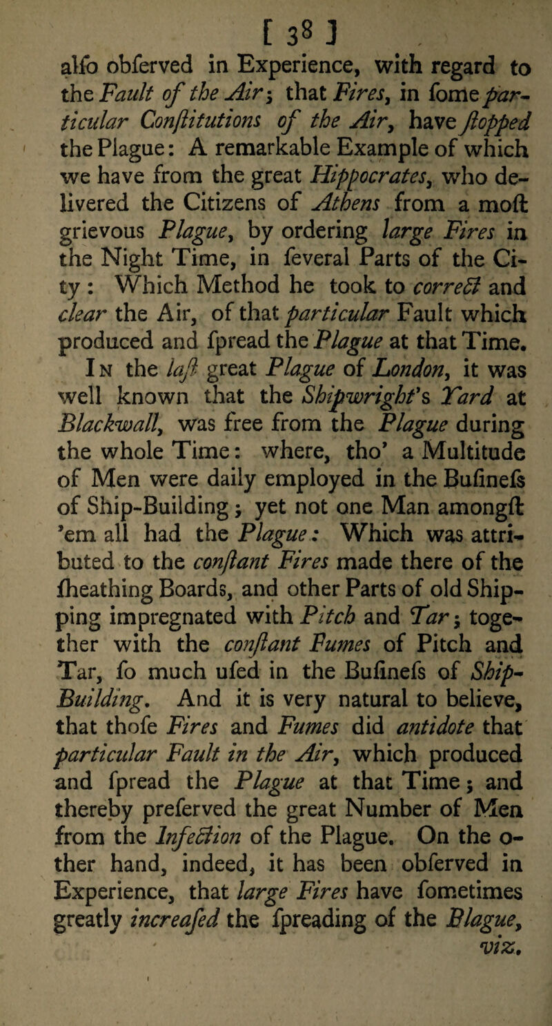[ sn . alfo obferved in Experience, with regard to tht Fault of the AirthatF/m, in {omcp'ar-- ticular Conjiitutiom of the Airy have flopped the Plague: A remarkable Example of which we have from the great HippocrateSy who de¬ livered the Citizens of Athens from a moft grievous Flaguey by ordering large Fires in the Night Time, in feveral Parts of the Ci¬ ty : Which Method he took to corredi and clear the Air, of that particular Fault which produced and fpread the Plague at that Time. IN the laft- great Plague of LondoUy it was well known that the Shipwright'^ Tard at Blackwally was free from the Plague during the whole Time: where, tho’ a Multitude of Men were daily employed in the Bufinels of Ship-Building; yet not one Man amongft ’em all had the Plague : Which was attri¬ buted to the conjiant Fires made there of the fheathing Boards, and other Parts of old Ship¬ ping impregnated with Pitch and Tar; toge¬ ther with the conflant Fumes of Pitch and Tar, fo much ufed in the Bufinefs of Ship^ Building, And it is very natural to believe, that thofe Fires and Fumes did antidote that particular Fault in the Airy which produced and fpread the Plague at that Time; and thereby preferved the great Number of Men from the InfeBion of the Plague, On the o- ther hand, indeed, it has been obferved in Experience, that large Fires have fometimes greatly increafed the fpreading of the Blaguey f