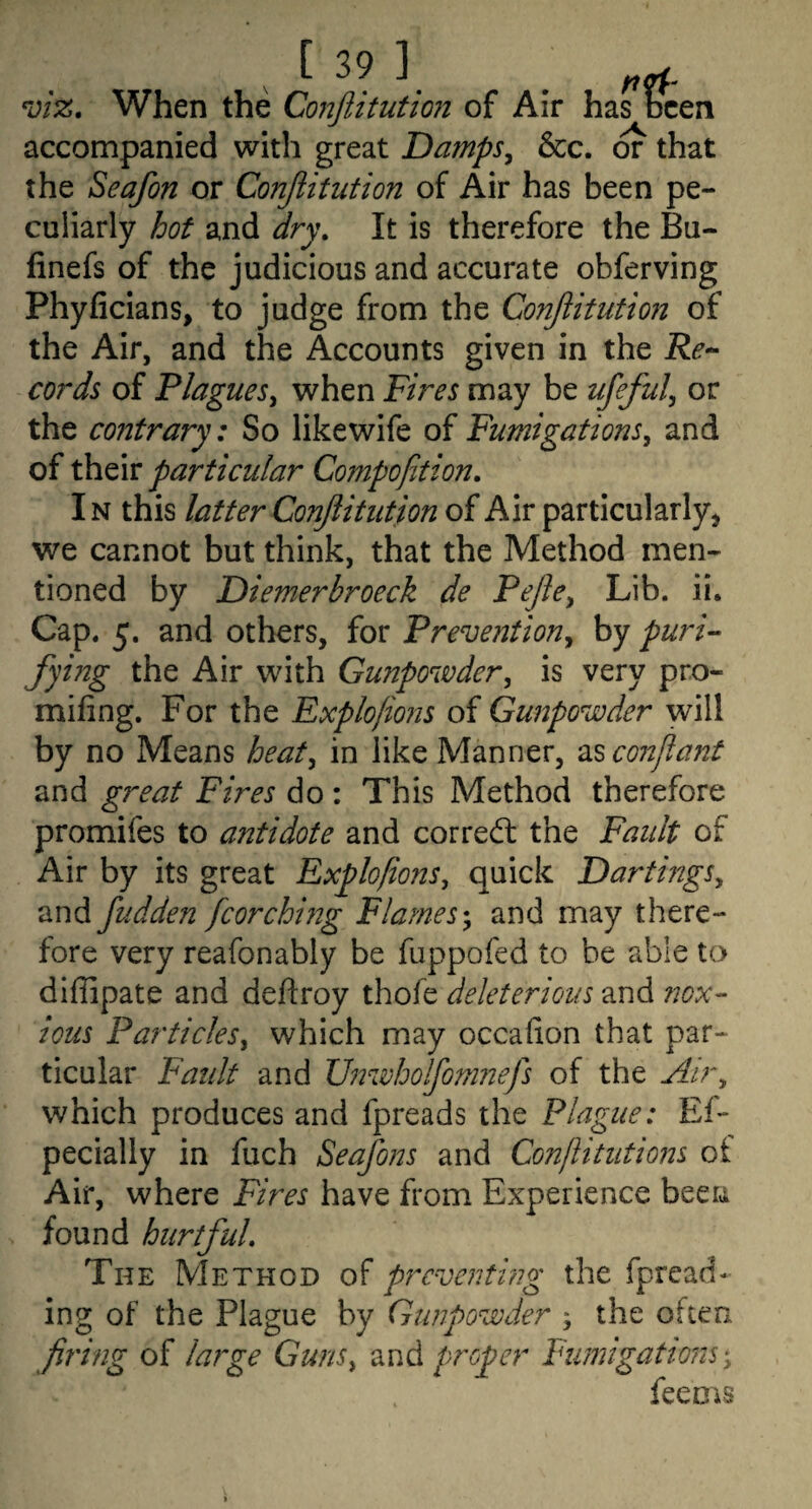 viz. When the Conftitution of Air has been accompanied with great Damps^ &cc. or that the Seafon or Conjiitution of Air has been pe¬ culiarly hot and dry. It is therefore the Bu- finefs of the judicious and accurate obferving Phyficians, to judge from the Conjiitution of the Air, and the Accounts given in the cords of PlagueSy when Fires may be ufeful^ or the contrary: So likewife of Fumigations^ and of their particular Cojnpojition, IN this latter Conjiitution of Air particularly^ we cannot but think, that the Method men¬ tioned by Diemerbroeck de Fejle^ Lib. ii. Cap. 5. and others, for Prevention^ by puri- fying the Air with Gunpowder^ is very pr.o- mifing. For the Explofions of Gunpowder will by no Means heat^ in like Manner, 2i^conjlant and great Fires do : This Method therefore promifes to antidote and corred: the Fault of Air by its great Explofions^ quick DarthigSy and fudden fcorching Flames-, and may there¬ fore very reafonably be fuppofed to he able to diffipate and deftroy thofe deleterious and ?7Dx- ions Particles, which may occafion that par¬ ticular Fault and U72wholfom?2efs of the Air, which produces and fpreads the Plague: Ef- pecially in fuch Seafons and Conflitutions of Air, where Fires have from Experience been found hurtful. The Method of preventing the fpread- ing of the Plague by Gunpowder ; the often firing of large Guns, and proper Fumigations', feems