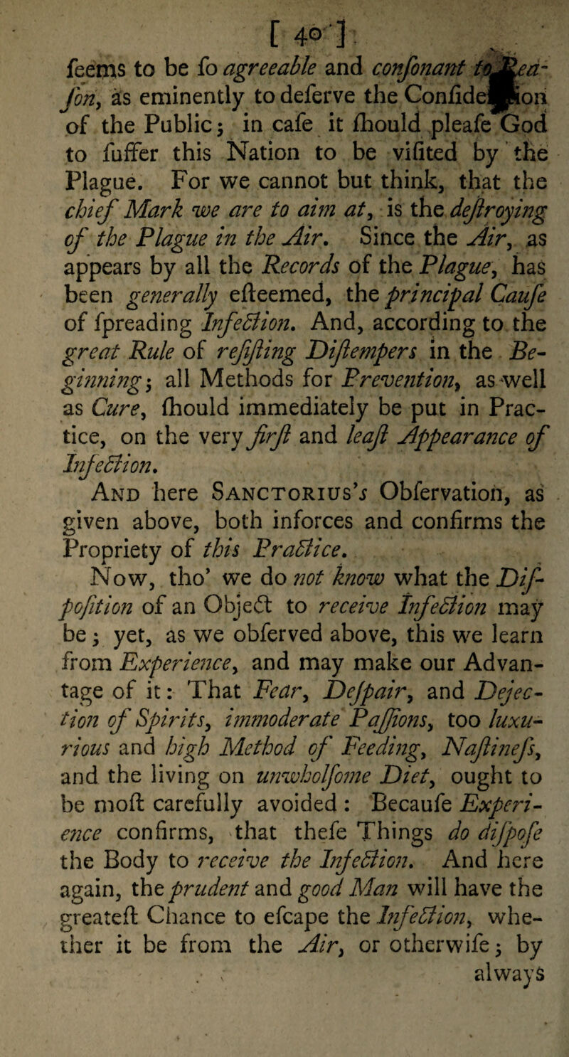 [40 3 feems to be fo agreeable and confonant fe^ed JorZy eminently to deferve the Confide|Poii of the Public; in cafe it fhould pleafe God to fuffer this Nation to be vifited by the Plague. For we cannot but think, that the chief Mark we are to aim aty is the dejiroying of the Plague in the Air. Since the Airy as appears by all the Records of the PlaguCy has ' been generally efteemed, the principal Caufe of fpreading InfeBion. And, according to the great Rule of reffing Difempers in the Be^ gmning*y all Methods for Prevention^ as^well as CurCy (hould immediately be put in Prac¬ tice, on the very firf and leaf Appearance of Infedlion. And here Sanctorius’j Obfervation, as given above, both inforces and confirms the Propriety of this PraBice. Now, tho* we do not know what the Dif pofition of an Objeit to receive InfeBion may be 'y yet, as we obferved above, this we learn from Experiencey and may make our Advan¬ tage of it: That Feary Dejpairy and Dejec- tion of SpiritSy hnmoderate PaJJioziSy too luxu-- rious and high Method of Feedizzgy Nafinefsy and the living on unwkolfome Diety ought to be moft carefully avoided : Becaufe Experi¬ ence confirms, that thefe Things do difpofe the Body to receive the InjeBion. And here again, xht prudent and good Man will have the greateft Chance to efcape the hfeBmiy whe¬ ther it be from the Airy or otherwife 5 by always