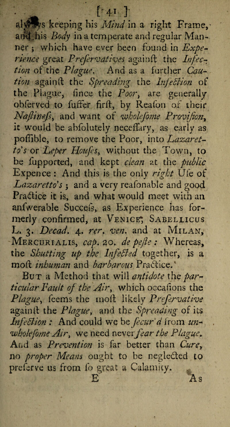■ ['41 ]; alwl^s keeping his Mmd in a right Frame,- an^ his Body in a temperate and regular Man¬ ner ; which have ever been found in Expe^ rience great Prefernjatives againft the Infec--^ tion of the Plague. And as a furtlier Cau^ tion again ft the spreading the Irifedtion of the Plague, fince the Poor^ are generally obferved to fuffer firft, by Reafoii of their Naflimfs^ and want of wholefome Provijiony it would be abfolutely neceflary, as early as pofiible, to remove the Poor, into Lazaret^ tds or Leper Houfes^ without the Town, to be fupported, and kept clean at the public Expence : And this is the only right Ule of Lazaretto'$ ; and a very reafonable and good Pradtice it is, and what would meet with an anfwerable Succefs, as Experience has for¬ merly confirmed, at Venice*, Sabeliicus L. 3. Decad, 4. rrr. ven. and at Milan, Mercurialis, cap, 20, de pefle : Whereas, the Shutting up the InfeBed together, is a moft inhuman and barbarous Practice/ But a Method that snWI antidote x\iq par¬ ticular Fault of the Ai?\ which occahons the Plaguey Teems the inoft likely Prefervative again ft the Plague, and xht Spreading of its Infediion : And could we be fecur'd from un-* wholefome Air, we need ncytxfear the Plague, And as Prevention is far better than Curey no proper Means ought to be negledted to preferve us from fo great a Calamity.