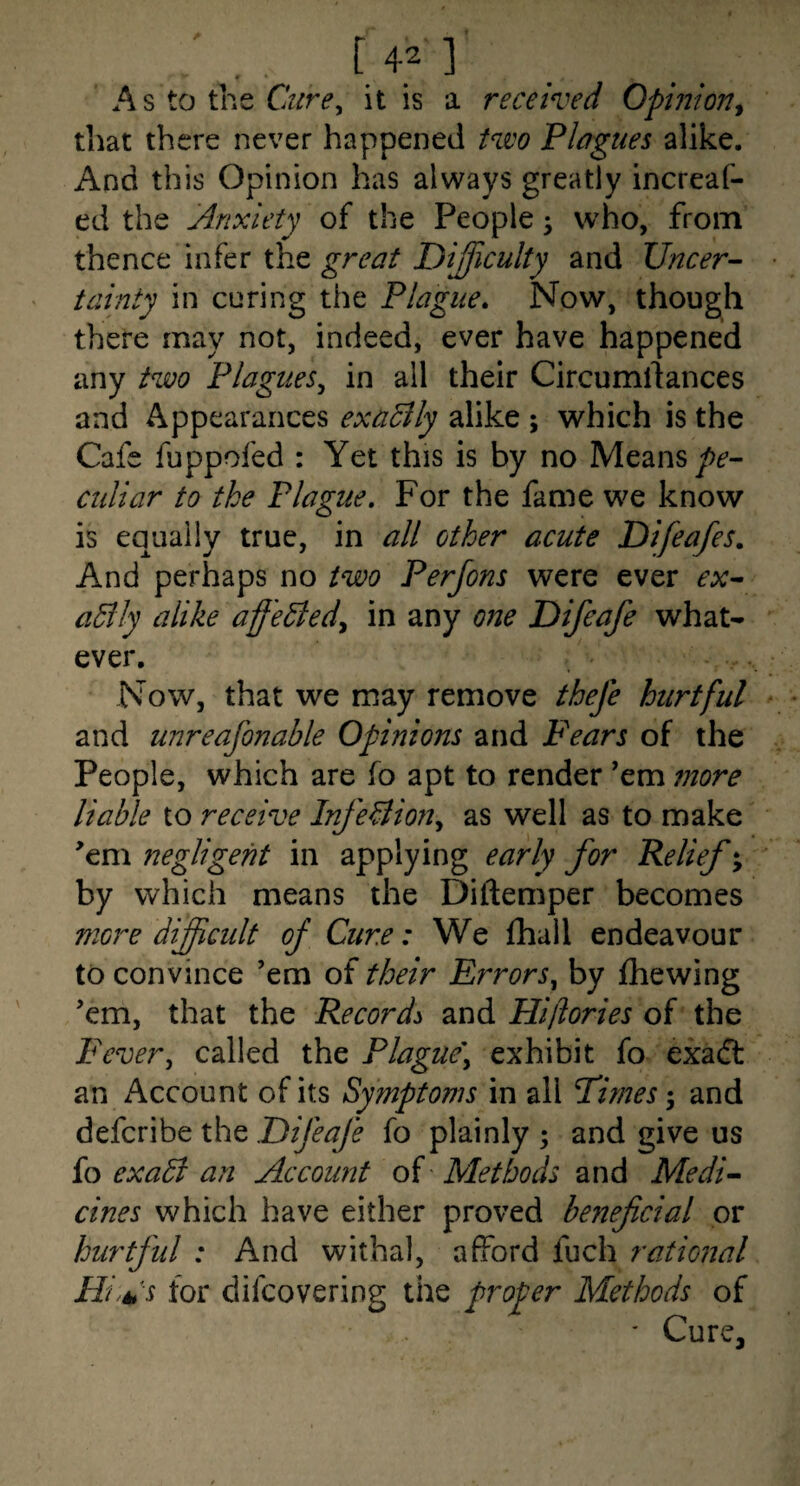 • ■ f 1 . A s to the it is a received Opinion^ tliat there never happened Hco Plagues alike. And this Opinion has always greatly increaf- ed the Anxiety of the People; who, from thence infer the great Difficulty and Uncer¬ tainty in curing the Plague* Now, though thete may not, indeed, ever have happened any two Plagues^ in all their Circumllances and Appearances exaBly alike ; which is the Cafe fuppofed : Yet this is by no Means culiar to the Plague. For the fame we know is equally true, in all other acute Difeafes. And perhaps no two Perfons were ever ex- aBiy alike aff'eBedy in any one Difeafe what¬ ever. Now, that we may remove thefe hirtful and unreafonable Opinions and Fears of the People, which are fo apt to render ’em more liable to receive InfeBioriy as well as to make ^em negligent in applying early for Relief; by which means the Diftemper becomes more difficult of Cure: We fhail endeavour to convince ’em of their Errors^ by fhewing ’em, that the Records and Hiffories of the Fevery called the Plague\ exhibit fo exaft an Account of its Symptoms in all Times and defcribe the Difeafe fo plainly ; and give us fo exaB an Account of Methods and Medi¬ cines which have either proved beneficial or hurtful : And withal, afford fuch rational Hi.kl's for difcovering the proper Methods of ' Cure,