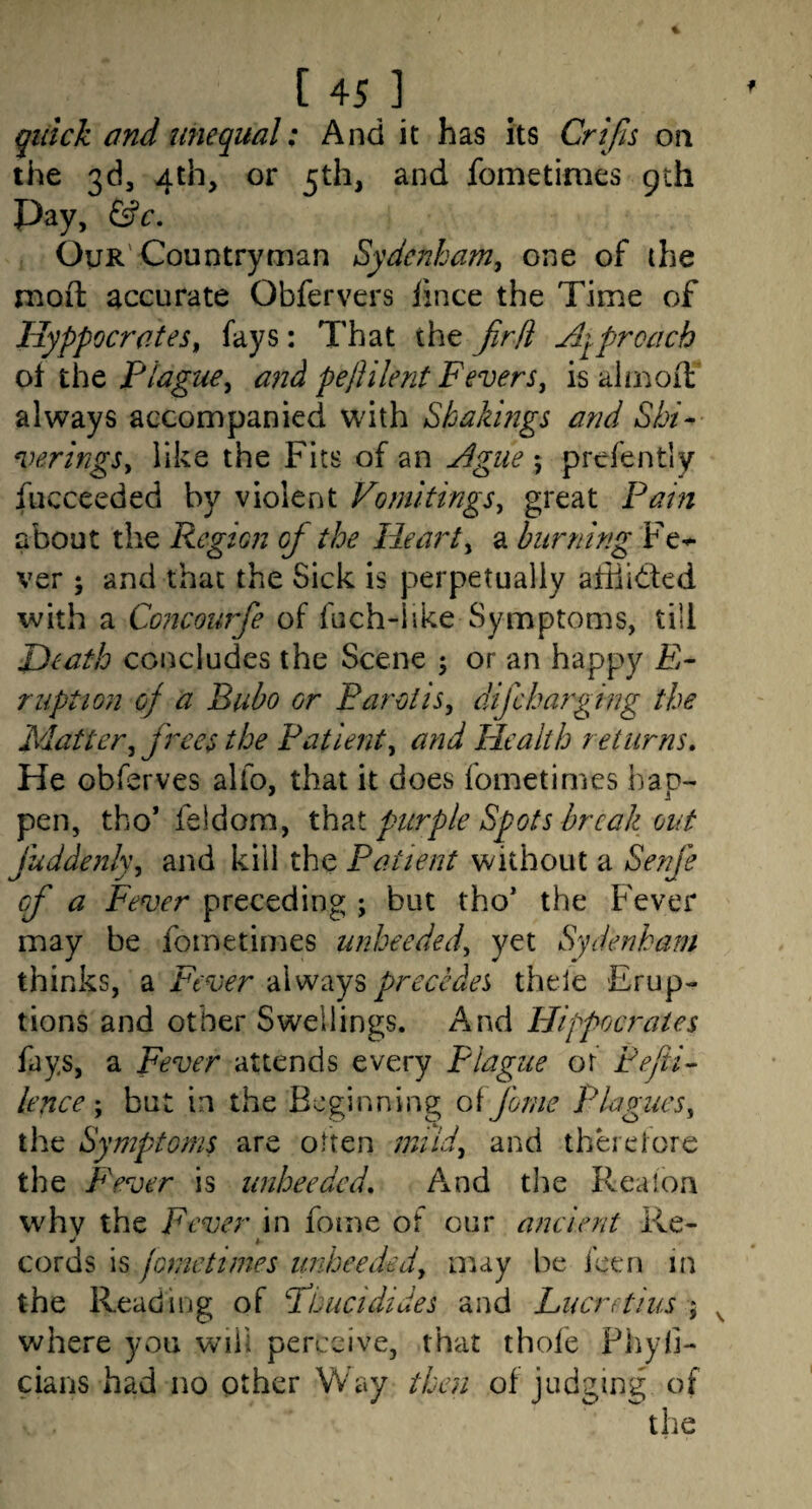 quick and unequal: And it has its Crifis on the 3d, 4th, or 5th, and fometimes 9th Pay, &c. Our'Countryman Sydenbaniy one of the moft accurate Obfervers fmce the Time of Hyppocrates^ fays: That the fird Aqprcach of the and pejUlent Feversj is almoiT always accompanied with Shakings and Shi^- veringSy like the Fits of an Ague 5 prefently fucceeded by violent Vomitingsy great Pain about the Region of the Hearty a burning Fe^ ver ; and that the Sick is perpetually afiiided with a Concourfe of fuch-iike Symptoms, till Death concludes the Scene ; or an happy E- ruption of a Bubo or ParotiSy difcharging the Mattery frees the Patienty and Health returns. He obferves alfo, that it does fometimes hap¬ pen, tho* feldom, x}e\?x purple Spots break out fuddenky and kill the Patient without a Senfe of a Fever preceding ; but tho* the F'ever may be fometimes unheededy yet Sydenham thinks, a Fever always precedes thele Erup¬ tions and other Swellings. And Hippocrates fays, a Fever attends every Flagiie or Fejii- lence'y but in the Beginning oifome Plagues, the Symptoms are often miidy and therefore the Fever is unheeded. A^nd the Rea ion whv the Fever in fome of our ancient Re- cords is jonietimes unheededy may be icen in the Reading of Fbucidides and Lucrftlus 5 where you will perceive, that thofe Phyli- cians had no other Way then of judging of the
