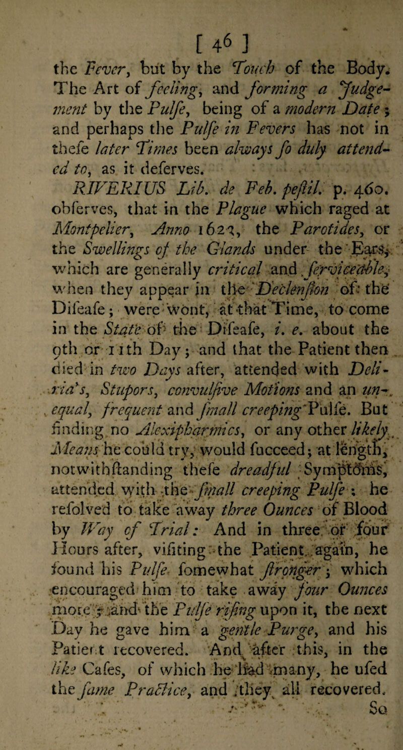 the Vevcvy but by the Touch of the Body. The Art of feelings and forming a fudge-- merit by the Pulfe^ being of a modern Date ; and perhaps the Pulfe in Fevers has not in thefe later Times been always fo duly attend¬ ed to, as it deferves. RIVEPJUS Lib. de Feb. pejlil. ^6o. obferves, that in the Plague which raged at Montpelier, Anno 162^, the Parotides, or the Swellings oj the Glands under the 'E^$^, v/hich are generally critical ferviceuSle,' when they appear jn i\\Q 'D'eclenJhn of the' Difeafe; • were' Wont, at-that Time, to come in iht Stafe oi'' the’Difeafe, i. e. about the 9thdriith Day; and that the Patient then died in two Davs after, attended with Deli- ria'^s. Stupors, convulfive Motions and an tin-, , equal, frequent and fmall creeping'VwKt. But finding^no Aiexiphartnics, or any other Meaiis-ho. cobid try,; would fucceed; at length,, notwithiianding thefe dreadful Synfpldhis, attended W\i\\ fht'-frnall creeping Pulfe \ he refolved to take away three Ounces oi^loodi by TFay of Trial: And in three; or four Hours after, viiiting^the Patient, .'again, he found his Pulfe- fomewhat f rgnger f which ,’encouraged him'to take awiy four Ounces liiore';^ Pulfe fifing upon it, the next Day he gave him a gentle Purge, and his Patief;t recovered. 'And after .this, in the lib,‘i Cafes, of which he llad ^n^any, he ufed the fame Prablice, and ;they^ all recovered.