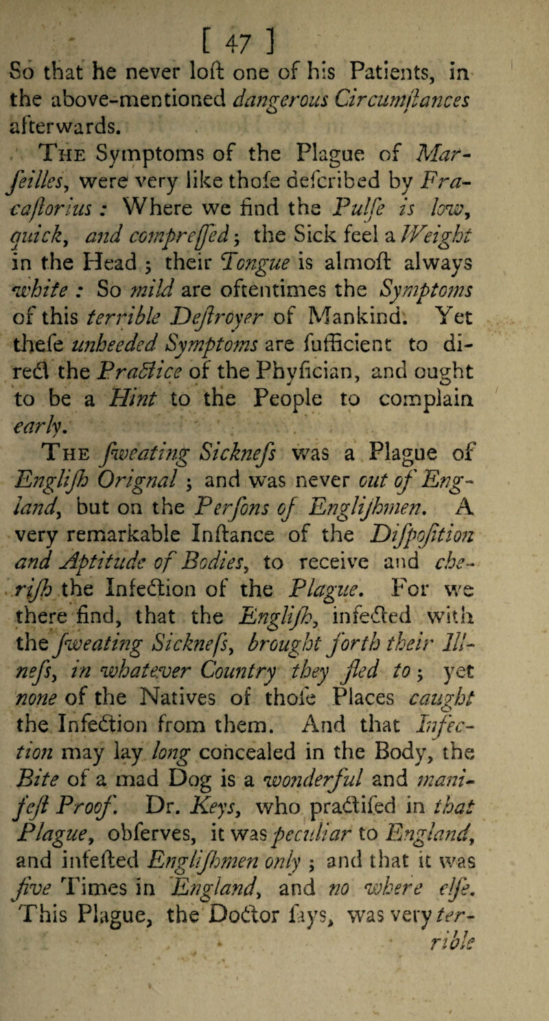 So that he never loft one of his Patients, in the above-mentioned dangerous Circumjlances afterwards. The Symptoms of the Plague of Mar- feilleSy were very like thofe defcribed by Fra- cafiorius : Where we find the Pulfe is quick, and compreffed; the Sick feel a Weight in the Head ; their Tongue is almoft always *whife : So mild are oftentimes the Sympto?ns of this terrible Dejlroyer of Mankind. Yet thefe tmheeded Symptoms are fufBcient to di- red the Pradiice of the Phyfician, and ought to be a Flint to the People to complain early. The fweating Sicknefs was a Plague of Fitglifh Orignal \ and was never cut of Eng- land, but on the Perfons of Englijhnien, A very remarkable Inftance of the Difpoftmi and Aptitude of Bodies, to receive and che- rijh the Infection of the Plague, f'or we there find, that the Englijh, infedfed with the fweating Sicknefs, brought forth their 111- nefs, in %vhatever Country they fled to; yet none of the Natives of thofe Places caught the Infedtion from them. And that Infec¬ tion may lay long concealed in the Body, the Bite of a mad Dog is a wo?iderful and mani- fefl Proof Dr. Keys, who pradifed in that Plague, obferves, li peculiar io Englafid, and intefted Efigliflmen only ; and that it was flve Times in 'England, and no where elfe. This Plague, the Dodor fays, was very
