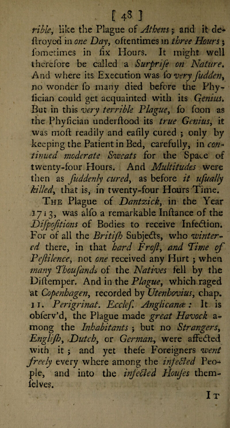 rible, like the Plague of Athens; and it de* flroycd in one Day, oftentimes in three Hours ^ fometimes in fix Hours. It might well therefore be called a Surprije on Nature^ And where its Execution was fo very fudden, no wonder fo many died before the Phy- fician could get acquainted with its Genius, But in this very terrible Plague, fo foon as the Phyfician underftood its true Genius, it was mofi: readily and eafily cured ; only by keeping the Patient in Bed, carefully, in con^ tinned moderate Sweats for the Space of twenty-four Hours. And Multitudes were then as fuddenly cured, as before it ufually killed, that is, in twenty-four Hours Time. The Plague of Dantzick, in the Year 3713, was alfo a remarkable Infiance of the Difpojitions of Bodies to receive Infedion* For of all the Britijh Subjedls, who winter- cd there, in that hard Frojl, and Pime of Pef Hence, not one received any Hurt ; when many Phoufands of the Natives fell by the Diftemper. And in the Plague, which raged at Copenhagen, recorded by Utenhovius, chap. II. Perigrinat, Ecclef, Anglicajict: It is obferv’d, the Plague made great Havock a- mong the ^habitants ; but no Strangers, Engliflj,,Dutch, or German^ were affedted with it; and yet thefe F'oreigners went freely every where among the injeBed Peo¬ ple, and into the infedied Houjes them- lelves. I T