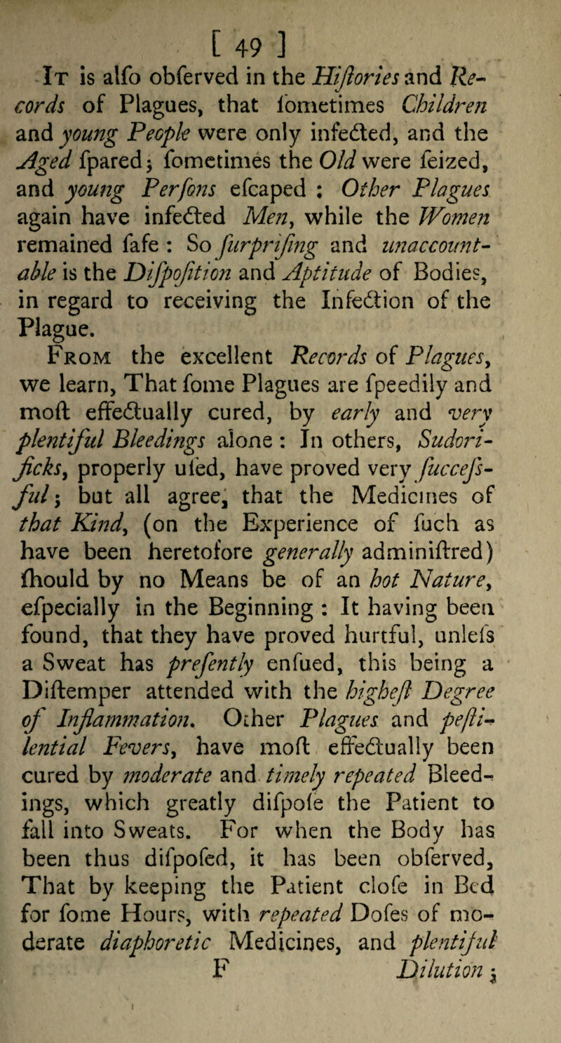 It is alfo obferved in the Hijlories and Re^ cords of Plagues, that Ibnietimes Children young People were only infeded, and the jiged fparedj fometimes the OAf were feized, and young Perfons efcaped ; Other Plagues again have infeded Men^ while the Women remained fafe ; So furprifmg and unaccoimt- able is the Difpofition and Aptitude of Bodies, in regard to receiving the Infedion of the Plague. From the excellent Records of Plaguesy we learn, That foine Plagues are fpeedily and moft effedually cured, by early and very plentiful Bleedings alone : In others, Sudori^ ficksy properly uled, have proved very fuccefs- fill; but all agreed that the Medicines of that Kindy (on the Experience of fuch as have been heretofore generally adminiftred) fliould by no Means be of an hot Naturey efpecially in the Beginning : It having been found, that they have proved hurtful, unlefs a Sweat has prefently enfued, this being a Diftemper attended with the highefl Degree of Infiammation. Other Plagues and pefti’^ lential Fevers y have mo ft effedually been cured by moderate and timely repeated Bieed-^ ings, which greatly difpofe the Patient to fall into Sweats. For when the Body has been thus difpofcd, it has been obferved. That by keeping the Patient clofe in Bed for fome Hours, with repeated Dofes of mo¬ derate diaphoretic Medicines, and plentijul F Dilution ^ I