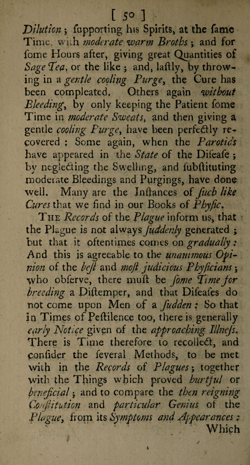[ 5° ] Dilution ; fupporting his Spirits, at the fame * Time. vvi>h moderate warm Broths ; and for feme Honrs after, giving great Quantities of Sage Tea, or the like 5 and, laftly, by throw¬ ing in a gentle cooling PurgCy the Cure has been compleatcd. Others again without Bleedings by only keeping the Patient fome Time in moderate Sweats^ and then giving a gentle cooling PurgCy have been perfediy re¬ covered : Some again, when the Parotids have appeared in the State of the Difeafe ; by negledting the Swelling, and fubftituting moderate Bleedings and Purgings, have done well. Many are the In dances of fiicb like Cures that we find in our Books of Phyfic. The Records of the Plague inform us, that the Plague is not always juddenly generated ; but that it oftentimes comes on : And this is agreeable to the unanimous op- nton of the beji and meji judicious Phyficians \ who obferve, there muft be fome Time for breeding a Diftemper, and that Difeafes do not come upon Men of a fudden; So that in Times ofPeftilence too, there is generally early Notice given of the approaching PJneJs. There is Time therefore 10 recoiled, and Condder the feveral Methods, to be met with in the Records of Plagues together with the Things which proved hurtful or beneficial j and to compare the then reigning Conliitution and particular Genius of the Plague^ from its Symptoms and Ajpearances; ' Which