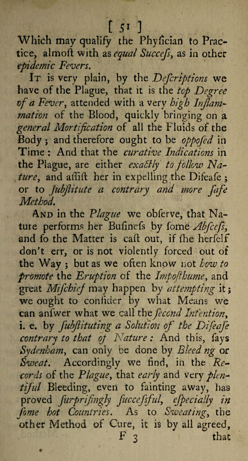 Which may qualify the Phyfician to Prac¬ tice, almoft with zSi equal Succefs^ as in other epidemic Fevers, It is very plaioj by the Defcrlptions we have of the Plague, that it is the top Degree of a Fever, atteuded with a very high Injlani-^ mation of the Blood, quickly bringing on a general Mortification of all the Fluids of the Body ; and therefore ought to be oppofed in Time : And that the curative Indicatiojts in the Plague, are either exaSlly to follow Na- Jure, and affift her in expelling the Difeafe ; or to Jubfiitute a contrary and more fafe Method, And in the Plague we obferve, that Na¬ ture performs her Bufinefs by fome Abfcefs, and fo the Matter is caft out, if fhe herfelf don*t err, or is not violently forced out of the Way ; but as we often know not how to promote the Eruption of the Impoflhume, and great Mifchief may happen by attempting it; we ought to confidcr by what Means we can anfwer what we call the fecend Intention, i. e. by fubfiituting a Solution of the Difeafe contrary to that of Nature: And this, fays Sydenham, can only be done by Bleed ng or Sweat, Accordingly we find, in the ifr- cords of the Plague, that early and very plen^ tiful Bleeding, even to fainting away, has proved furprifingly fuccefsful, efpecially in feme hot Countries, As to Sweating, the other Method of Cure, it is by all agreed, F 3 that