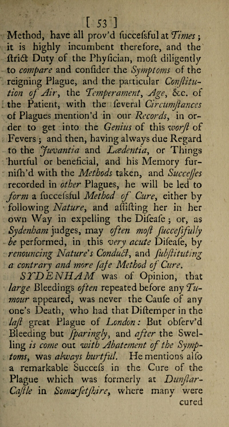 Method, have all proved fuccefsful at 7tmes; it is highly incumbent therefore, and the' flridt Duty of the Phyfician, mofl diligently to compare and confider the Symptoms of the reigning Plague, and the particular Conftitu- tion of Air^ the Temperament^ Age^ &c. of . the Patient, with the feveral Circiimjiances of Plagues mention’d in our Records^ in or¬ der to get into the Genius of this wo^ of Fevers; and then, having always due Regard to the fwvantia and Lcedentia^ or Things hurtful or beneficial, and his Memory fur- • nifh’d with the Methods taken, and SuccelJes recorded in other Plagues, he will be led to form a fuccefsful Method of Cure^ either by • following Nature^ and affifting her in her own Way in expelling the Difeafe; or, as Sydenham judges, may often moji fuccefsfudy be performed, in this ve?y acute Difeafe, by renouncing Nature's Condudiy and fuhjlituting a contrary a7id more faje Method of Cure, STDENHAM was of Opinion, that • large Bleedings ofte7i repeated before any Tu¬ mour appeared, was never the Caufe of any one’s Death, v/ho had that Diftemper in the laji great Plague of London: But obferv’d Bleeding but fparinglyy and after the Swel¬ ling is come out with Abatement of the Symp- . tomSy was always hurt fid. He mentions alfo a remarkable Succefs in the Cure of the Plague which was formerly at Dunftar- Cajile in Some^fetfdrey w^here many were cured