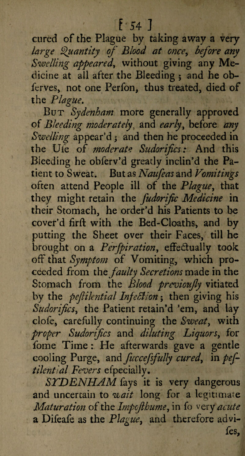 l54 ] cured of the Plague by taking away a very /arge ^antity of Blood at once^ before any Swellmg appeared, without giving any Me¬ dicine at all after the Bleeding ; and he ob- ferves, not one Perfon, thus treated, died of the Plague, But Sydenham more generally approved of Bleeding moderately^ and early, before any Swelling appear’d \ and then he proceeded in the Ufe of moderate Sudorifics: And this Bleeding he obferv’d greatly inclin’d the Pa¬ tient to Sweat. But as Naufeas and Vomitings often attend People ill of the Plague, that they might retain the fudorific Medicine in their Stomach, he order’d his Patients to be cover’d firft with the Bed-Cloaths, and by putting the Sheet over their Faces, till he brought on a Perfpiration, effectually took off that Symptom of Vomiting, which pro¬ ceeded from the faulty Secretions made in the Stomach from the Blood previoufy vitiated by the pefilential InfeSlion; then giving his Sudorifics, the Patient retain’d ’em, and lay clofe, carefully continuing the Sweat, with proper Sudorifics and diluting Liquors, for fome Time: He afterwards gave a gentle cooling Purge, and fuccefsfully cured, in pef tilential Fevers efpecially. STDENHAM fays it is very dangerous and uncertain to long for a legitimate Maturation of the Impofthume, in fo very acute a Difeafe as the Flag ue, and therefore ad vi- fes.