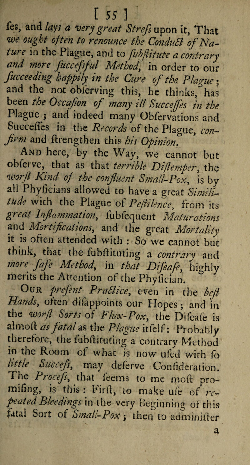 fes, and/ayi a very great Strefixx<^on it, That we ought often to renounce the ConduSl of Na¬ ture in the Piagne, and to fuhflitute a contrary and more fuccefsful Method, in order to our Succeeding happily in the Cure of the Plague; and the not obierving this, he thinks, has been the Occafion of many ill Succefes in the Plague j and indeed many Obfervations and SuccelTes in the Records of the Plague, con- frm and ftrengthen this his Opinion. And here, by the Way, we cannot but obferve, that as that terrible Idiliemper, the worjl Kind of the confluent Small-Pox, is by all Phyficians allowed to have a great Simili¬ tude with the Plague of Pejhlence, from its great Inflammation, fubfequent Maturations and Mortifications, and the great Mortality it is often attended with ; So we cannot but think, that the fubftituting a contrary and more fafe Method, in that Difeafe, highly merits the Attention of the Phyfician. Our prefent PraStice, even in the befi Hands, often dilappoints our Hopes; and in the word Sorts of Flux-Pox, the Difeafe is almoft as fatal as the Plague itfelf: Probably therefore, the fubftituting a contrary Method in the Room of what is now ufed with lb little Succefs, may deferve Conlideration, The Piocejs, that leeins to me moft pro- miling, IS this r birft, to make ule of /t— peated Bleedings imht very Beginning of this fatal Sort of Small-Pox ^ then to adminiiier a V.