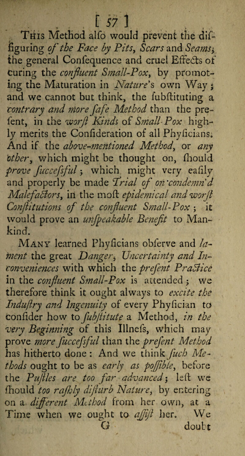 . „ , , [ in Tkis Method alfo would prevent the dif~ figuring of the Face by Pits^ Scars and Sea?ns^ the general Confequence and cruel EfFed:s ot curing the confiiient Small-Pox^ by promot¬ ing the Maturation in Nature's own Way and we cannot but think, the fubftituting a contrary and more fafe Method than the pre- fent, in the worf Kinds of Small-Pox high¬ ly merits the Confideration of all Phyficians, And if the above-mejitioned Method^ or any other^ which might be thought on, fliould prove fiiccefsfitl; which might very eafily and properly be made frial of 07i’condemn d Malefadlors^ in the moft epidemical and worji Confitutions of the confluent S?nalUPox ; it would prove an unfpeakable Benefit to Man¬ kind. Many learned Phyficians obferve and la- ment the great Danger^ Uncertainty ajid In- convenieiices with which the prefent PraSlice in the C07iflue77t SfnallPox is attended ^ we therefore think it ought always to excite the Liduflry a7id Ingenuity of every Phyfician to confider how to fubflitute a Method, in the very Begin7nng of this Illnefs, which may prove 77iore fuccefsful than xhe prefent Method has hitherto done: And we think fuch Me¬ thods ought to be as early as pqfible^ before the Puflles are too far advanced; left we ftiould too rajhly diflurb Nature^ by entering on a difl^ere7it Mtthod from her own, at a Time when we ought to aflifl iier. We G doubt
