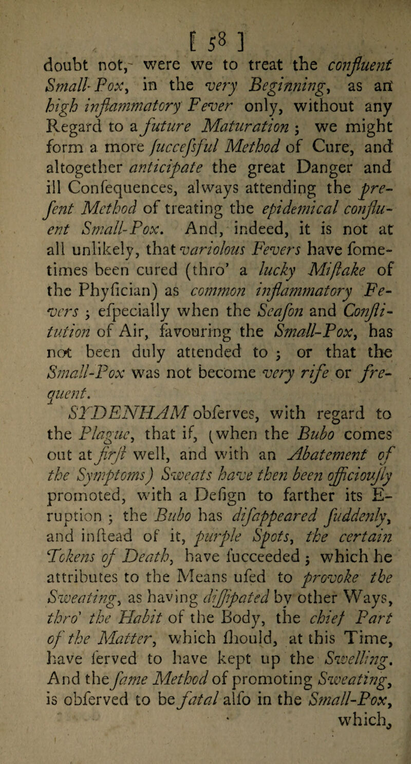 doubt not,' were we to treat the confimit Small Pox^ in the njery Beginnings as art high inflammatory' Fever only, without any Regard to a future Maturation ; we might form a more fuccefsful Method of Cure, and altogether anticipate the great Danger and ill Confequences, always attending the pre- fent Method of treating the epidemical conflu¬ ent Small-Pox. And, indeed, it is not at all unlikely, variolous Fevers have fome- times been cured (thro' a lucky Mi flake of the Phyfician) as common inflammatory Fe¬ vers efpecially when the Seafon and Co7ifli- tution of Air, favouring the Small-PoXs has not been duly attended to 3 or that tho Small-Pox w^as not become very rife ov fre¬ quent. SYDENHAM obferves, with regard to the Plagues that if, (when the Bubo comes out atflrfl well, and with an Abatement of the Symptoms) Sweats have the?! been ofliciovfly promoted, with a Defign to farther its E- ruption 3 the Bubo has difappeared fuddenlyy and in Read of it, pimple Spots^ the certain Tokens ofl Deaths have fucceeded 3 which he attributes to the Means ufed to provoke the Sweatings as having dijjipated by other Ways, thro' the Habit oi the Body, the chief Part of the Matters which flaould, at this Time, have ferved to have kept up Swelling, And the fame Method of promoting Sweating^ is obferved to be fatal aifo in the Sinall-PoXy which^ I