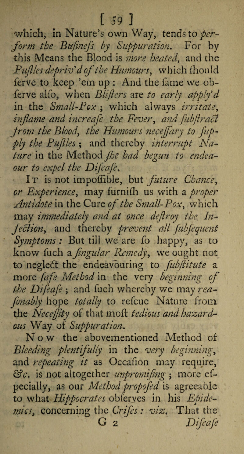 which, in Nature’s own Way, tends to form the Bufinefs by Suppuration, For by this Means the Blood is more heated, and the Pujlles depriv d of the Humours^ which fliou I d ferve to keep ’em up : And the fame we ob- ferve alfo, when Blijiers are to early apply'd in the Small-Pox ; which always irritate, inflame and mcreafe the Fever, and fubfiradt Jrom the Blood, the Humours necefjary to fiip^ ply the Puflles ; and thereby interrupt Na¬ ture in the Method floe had begun to endea- Qur to expel the Difeafe, It is not impoflible, but future Chance, or Experience, may furnifli us with a proper Antidote in the Cure of the S?nall-Pox, which may immediately and at once deflroy the In¬ fection, and thereby prevent all fubfequent ' Symptoms: But till we are fo happy, as to know fuch a flngular Pemcdy, we ought not to negledl the endeav“buring to fubflitute a more fafe Method in the very beginning of the Difeafe ; and fuch whereby we may rea- fonably hope totally to refcue Nature from the Neceffity of that moft tedious and hazard¬ ous Way of Suppuration, Now the abovementioned Method of Bleeding plentifully in the very begmning, and repeating it as Occafion may reqmre, &c, is not altogether unp?^omifing ; more ef- pecially, as onv Methodpropofed agreeable to what Hippocrates obferves in his Epide- 7nics, concerning the Crifes: viz. That the G 2 Difeafe