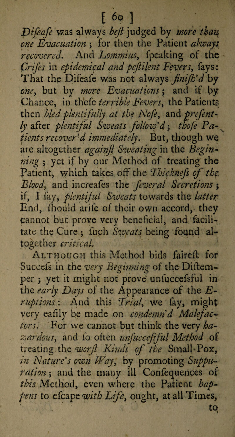 T)ifeafe always beji judged by more that\ one Evacuation ; for then the Patient always recovered. And Lommius^ fpeaking of the Crifes in epidemical andpejiilent Fevers, fays: That the Difeafe was not always jiniJEd by one, but by more Evacuations; and if by Chance, in thefe terrible Fevers, the Patients then bled phitifully at the Nofe, and prefent- Rafter plentifid Sweats follow'd\ thofe tients recover'd immediately. But, though we are altogether againji Sweating in the Begin^ ning ; yet if by our Method of treating the Patient, which takes off the Tbicknefs of the Blood, and increafes the feveral Secretions j if, I fay, plentijul Sweats towards the latter End, fhould arife of their own accord, they cannot but prove very beneficial, and facilU tate the Cure ; fuch Snpeats being found al¬ together criticaL Although this Method bids faireft for Succefs in the very Beginning of the Diftem- per ^ yet it might not prove unfuccefsful in the early Days of the Appearance of the £- ruptions: And this Frial, we fay, might very eafily be made on condemn'd Malefac^_ tors. For we cannot but think the very ha-- zardons, and fo often unfuccefsful Method of treating the worf Kinds of the SmalhPox, in ISature's own VFay, by promoting Suppii^ ration; and the many ill Confequences of this Method, even where the Patient hap^ pens to efcape with Life, ought, at all Times,