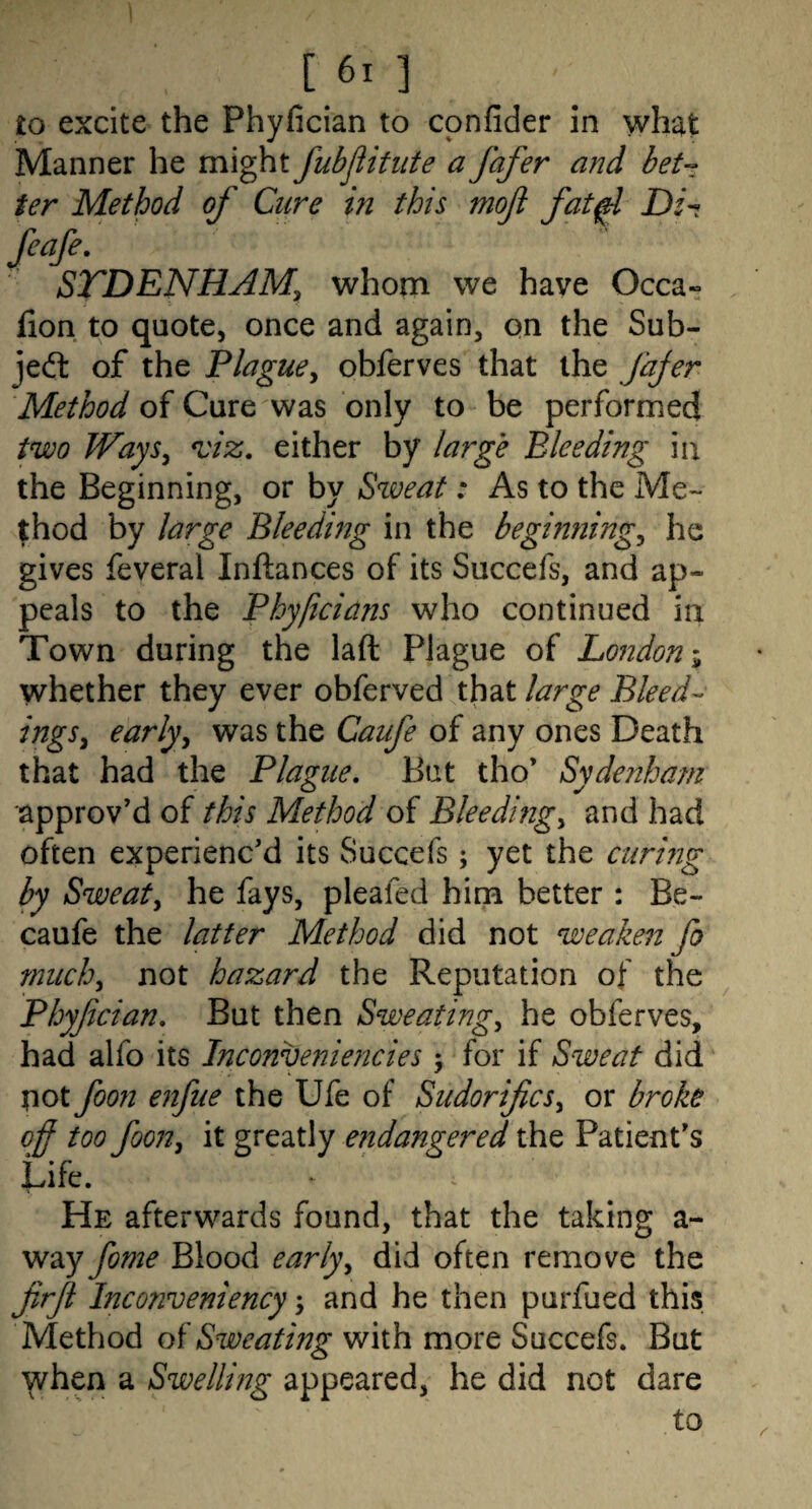 to excite the Phyfician to cpnfider in what Manner he might fubflifute a fafer and bet-: ter Method of Cure in this moji fat^ Di-t feafe. STDENHAMy whom we have Occa- fion to quote, once and again, on the Sub- jedt of the Plague^ obferves that the Jdjer Method of Cure was only to be performed two Ways^ ^iz, either by large Bleeding in the Beginning, or by Sweat: As to the Me¬ thod by large Bleeding in the beginnings he gives feveral Inftances of its Succefs, and ap¬ peals to the Phyficians who continued in Town during the laft Plague of London i whether they ever obferved that large Bleed-- ingSy earlyy was the Caufe of any ones Death that had the Plague, Bat tho’ Sydenham approv’d of this Method of Bleedmgy and had often experienc’d its Succefs; yet the curing by Sweaty he fays, pleafed him better : Be- caufe the latter Method did not wea.ken fo miichy not hazard the Reputation of the Phyfcian, But then Sweatings he obferves, had alfo its Inconveniencies > for if Sweat did pot foon enfue the Ufe of Siidorificsy or broke off too foon, it greatly e?idangered the Patient’s Life. He afterwards found, that the taking a- way fome Blood earlyy did often remove the firji Inconveniency 3 and he then purfued this Method Sweating with more Succefs. But ^vhen a Swelling appeared, he did not dare