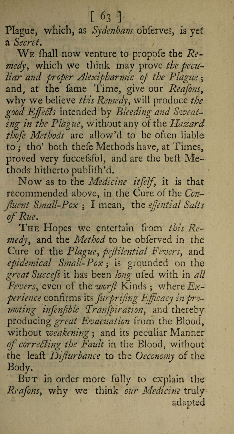 Plague, which, as Sydenham obferves, is ytt a Secret, , We fliall now venture to propofe the Re-^ medyy which we think may prove the pecu¬ liar and proper Alexipharmic oj the Plague; and^ at the fame Time, give our Reafons^ why we believe this Remedy^ will produce the good Effects intended by Bleeding and Sweat¬ ing in the Plague^ without any of the Hazard thofe Methods are allow’d to be often liable to ; tho’ both thefe Methods have, at Times, proved very fuccefsful, and are the beft Me¬ thods hitherto publifh’d. Now as to the Medicme itfelf^ it is that recommended above, in the Cure of the Con- jluent Small-Pox 3 I mean, the efje72tial Salts of Rue, The Hopes we entertain from this Re¬ medy ^ and the Method to be obferved in the Cure of the Plague^ pefiilential Fevers, and epidemical Small-Pox ^ is grounded on the great Succefs it has been lo?2g ufed with in all Fevers, even of the worfl Kinds; where Ex¬ perience confirms its furprijmg Efficacy in pro¬ moting infenfible Franfpiration, and thereby producing great Evacuation from the Blood, without weakening ; and its peculiar Manner of correBing the Faidt in the Blood, without the leaft Difhirbance to the Oeco?i0my of the Body. But in order more fully to explain the Reafons, why we think our Medicme truly
