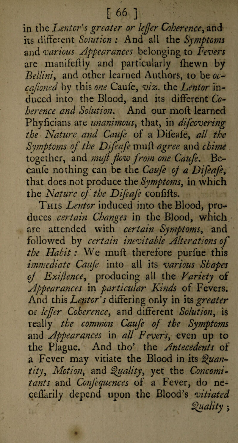 in the Lentor's greater or lejjer Coherence^ and its dlffevent Solution: And all the Symptoms and various Appearances belonging to Fevers are manifcftiy and particularly fhewn by Belliniy and other learned Authors, to be oc-- cajloned by this one Caufe, viz, the Lentor in¬ duced into the Blood, and its different Cos¬ her ence and Solution, And our moft learned Phyficians are unanimous^ that, in difcoverhig the Nature and Caufe of a Difeafe, all the Symptoms of the Difeafe mufl: agj^ee and chime together, and rnujl flow from one Caufe, Be- caufe nothing can be the Caufe of a Difeafe^ that does not the Symptoms^ in which the Nature of the Difeafe confifts. -This Lentor induced into the Blood, pro¬ duces certain Changes in the Blood, which.- are attended with certain Symptoms,, and ‘ followed by certain inevitable Alterations of the Habit: We muft therefore purfue this immediate Caufe into all its various Shapes of Exiftence^ producing all the Variety of Appearances in particular Kinds of Fevers, And thh LentoVs differing only in its greater or lefer Coherencey and different Solutiouy is really the common Caufe of the Symptoms and Appearances in all FeverSy even up to the Plague. And tho* the Antecedents of ^ Fever may vitiate the Blood in its ^uan- tityy Motion^ and ^ality^ yet the Concomi^ tants and Confequences of a Fever, do ne- ceflarily depend upon the Blood’s vitiated Ffuality \