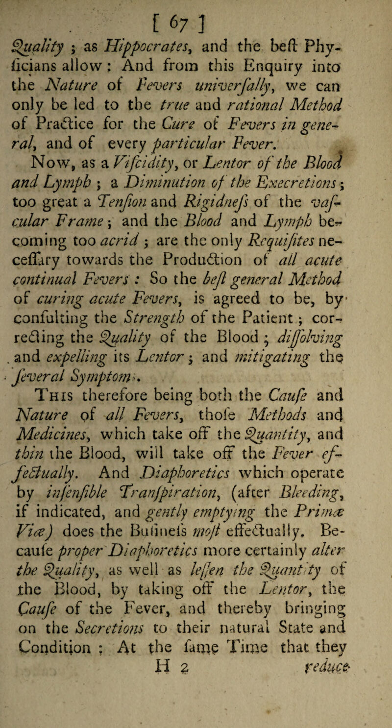 Squall fy ; as Hippocrates^ and the be ft Phy- hcians allow ; And from this Enquiry into the Nature of Fevers univcrfally^ we can only be led to the true and rational Method ot Pra<flice for the Curs of Fevers in gene-- raly and of every particular Fever, Now, as a Vifcidityy or Lentor of the BlooJ and Lymph ; a Diminution of the Fxecretions \ too great a Tenfion and Rigidnefs of the vaf cular Frame; and the Blood and Lymph bcr- coming too acrid ; are the only Requijites ne- ceffary towards the Produdiion of all acute continual Fevers : So the befl general Method of curing acute Fevers^ is agreed to be, by confalting the Strength of the Patient; cor- redling the ^ality of the Blood ; dijjolving .and expelling its Lentor ^ and mitigating the fever a I Sympto7n^, This therefore being both the Caufe and Nature of all Fevers^ thofe Methods and Medicines^ which take off the ^aniity, and thin the Blood, will take off the Fever ef- fediually. And Diaphoretics which operate by infenfible Tranfpirationy (after Bleedings if indicated, and gently emptying the Prirnec Vice) does the Baiinefs rnoji effe<ftually, Be- caufe pi'oper Diaphoretics more certainly alter the ^ualit)\ as well as lefen the ^ant ty of the Blood, by taking off the Lentor^ the Qaufe of the h'ever, and thereby bringing on the Secretions to their natural State and Condition ; At the fame Time that they H z reduce'