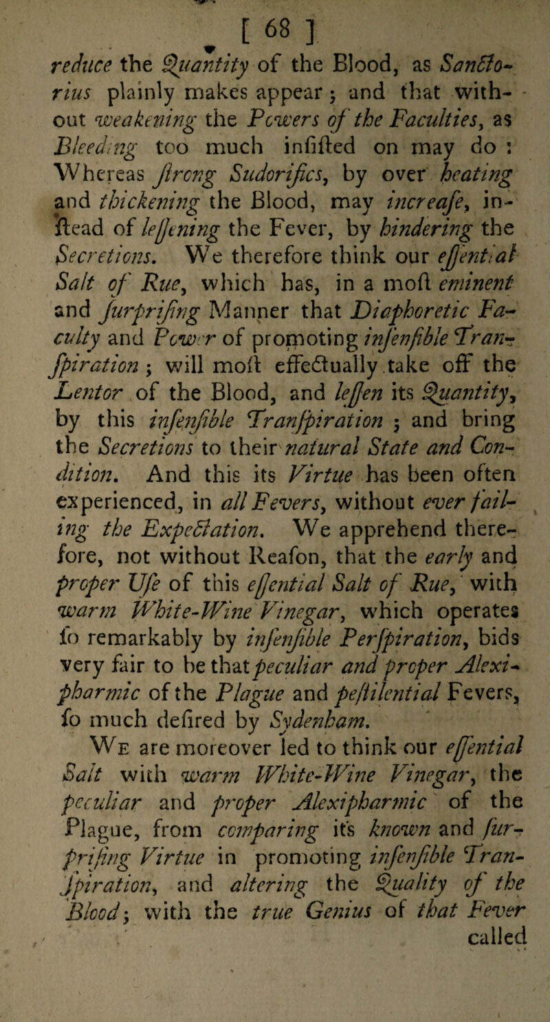 reduce the S^iantky of the Blood, as San5to^ rius plainly makes appear j and that with- - out weakening the Powers of the Factdties^ as Bleeding too much infifted on may do : Whereas Jircng Sudorifics, by over heating and thickening the Blood, may mcreafe^ in- ftead of lelJening the Fever, by hindering the Secretions, We therefore think our ejjential Salt of Rue^ which has, in a mod eminent and fiirfrifng Manner that Diaphoretic Fa¬ culty and Pow'T of promoting infe?fible Frann fpiration \ v/ill mod effedually take off the Lentor of the Blood, and lejjen its ^lantity^ by this infenfble Franjpiration \ and bring the Secretions to their natural State and Con^ dition. And this its Virtue has been often / experienced, in all Fevers^ without ever faiV ing the ExpeBation, We apprehend there¬ fore, not without Reafon, that the early and proper life of this effential Salt of Rue^ with warm White-Wine Vinegar, which operates lo remarkably by infenfble Perfpiration^ bids very fair to be ih^Xpeculiar and proper Alexk pharmic of the Plague and peftilential Fevers, fo much defired by Syde72ham, We are moreover led to think our effential Sait with warm White-Wine Vinegar^ the peculiar and pj^oper Alexipharmic of the Plague, from comparing its hiown and fur-? prijing Virtue in promoting infenfble Fran^ Jpiration^ and altering the Quality oj the Blood'y with the true Genius of that Fever called I
