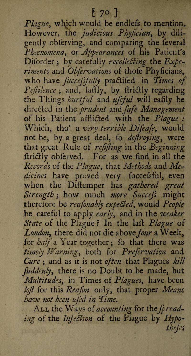 Plague^ wl:^ch would be endlefs to mention. However, the judicious Pbyficiany by dili¬ gently obferving, and comparing the feveral Phcsnomena^ or Appearances of his Patient's Diibrder; by carefully recolletling the Expe^ riments and Obfervations of thole Phyficians, who have fuccejsjuljy pradlifed in Pimes of Fejlilence j and, laftly, by ftridly regarding the Things hurtful and iifejul will eafily be directed in iht prudent mdfafe Management of his Patient afflidled with the Plague : Which, tho* a very terrible Difeafe^ would not be, by a great deal, lo dejlroying^ were that great Rule of refijiing in the Beginning ftridliy obferved. For as we find in all the Records of the Plague^ that Methods and Me-^ dicines have proved very fuccefiful, even when the Difiemper has gathered great Strength ^ how much more Succefs might theretore be reafonably expeBed^ would People be careful to apply early^ and in the weaker State of the Plague ? In the lall Plague of London^ there did not die above four a Week, for a Year together; fo that there was fimely Warnings both for Prefervation and Cure i and as it is not often that Plagues kill fuddenl)\ there is no Doubt to be made, but Multitudes^ in Times of Plagues^ have been loft for this Reafon only, that proper Means have not been ufed i^ Pi me. All the Ways of accounting for the fpread-* ing of the InJeBion of the Plague by Hypo- thefcs