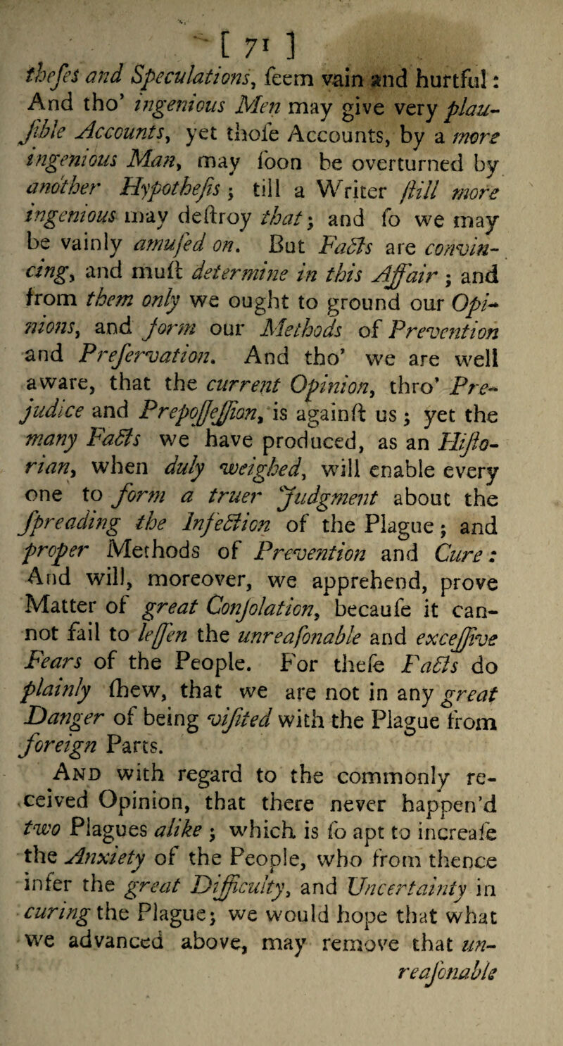thefes and Speculations^ feem vain and hurtful: And tho’ ingenious Men may give very plau- Jiile Accounts^ yet thofe Accounts, by a mors ingenious Man^ may foon be overturned by another Hypothefis • till a Writer jiill more ingenious xiv3iV thatand fo we may be vainly arnufed on. But FaSls are conviu- cingy and muft determine in this Affair; and from them only we ought to ground our O//- luonSy and Jorm our Methods of Prevention and Prefervation, And tho’ we are well aware, that the current Opiniony thro’ Pre^ judice and Prepoffjjiony is againft us; yet the many Fadls we have produced, as an Pliflo^ riaUy when duly weighed^ will enable every one to form a truer ''judgment about the fpreading the InfeBicn of the Plague; and proper Methods of Prevention and Cure: And will, moreover, we apprehend, prove Matter of great Conjolationy becaufe it can¬ not fail to lefen the unreafonable and excejjive Fears of the People. For thefe Fahls do plainly fhew, that we are not in any great Danger of being vifited with the Plague from foreign Parts. And with regard to the commonly re¬ ceived Opinion, that there never happen’d two Plagues alike ; which is fo apt to increafe the Anxiety of the People, who from thence infer the great Difficulty, and Uncertainty in curing \hc Plague; we would hope that what we advanced above, may remos^e that reafonable