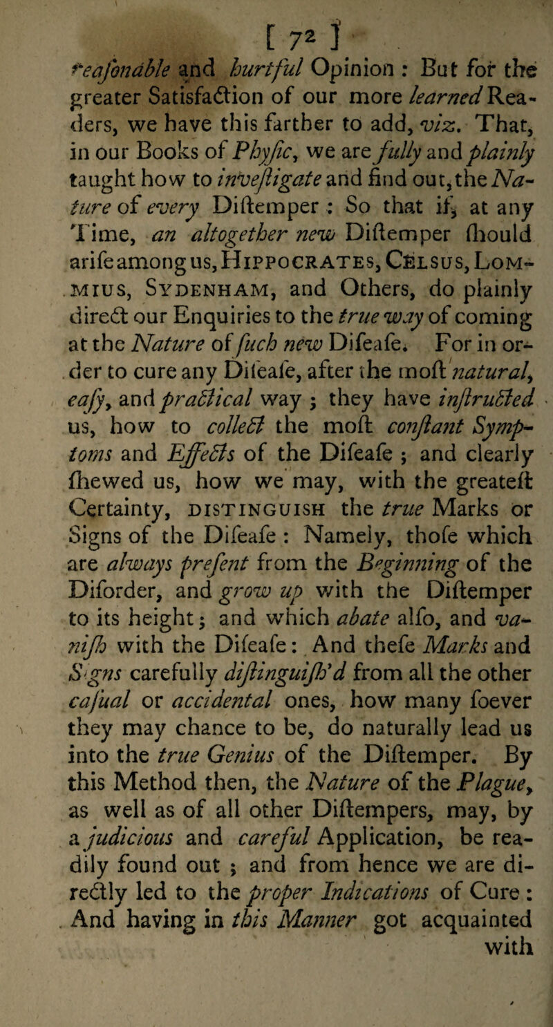 C72j ^eafondble and hurtful Opinion : But for the greater Satisfaftion of our more learned ders, we have this farther to add, viz. That, in our Books of Phyjic^ we fully 2ind plainly taught how to invejligate and find out,the Na-^ fare oi every Diftemper : So that if^ at any Time, an altogether new Diftemper fliould arifeamong us, Hippocrates, Celsus, Lom- Mius, Sydenham, and Others, do plainly direct our Enquiries to the true way of coming at the Nature of fuch new Difeafe. For in or- . der to cure any Difeafe, after the mo^ijiatural^ eafyy 2iwA practical way ; they have inJlruBed • us, how to colleB the moft conjlant Symp-- toms and EffeBs of the Difeafe ; and clearly fhewed us, how we may, with the greateft Certainty, distinguish the true Marks or Signs of the Difeafe : Namely, thofe which are always prefent from the Beginning of the Diforder, and grow up v/ith the Diftemper to its height; and which abate alfo, and va^ nijh with the Difeafe: And thefe Marks and S gns carefully dijiinguiJEd from all the other cafual or accidental ones, how many foever they may chance to be, do naturally lead us into the true Genius of the Diftemper. By this Method then, the Nature of the Plague^ as well as of all other Diftempers, may, by judicious and careful Application, be rea¬ dily found out ; and from hence we are di- redly led to the proper Indications of Cure : , And having in this Manner got acquainted with