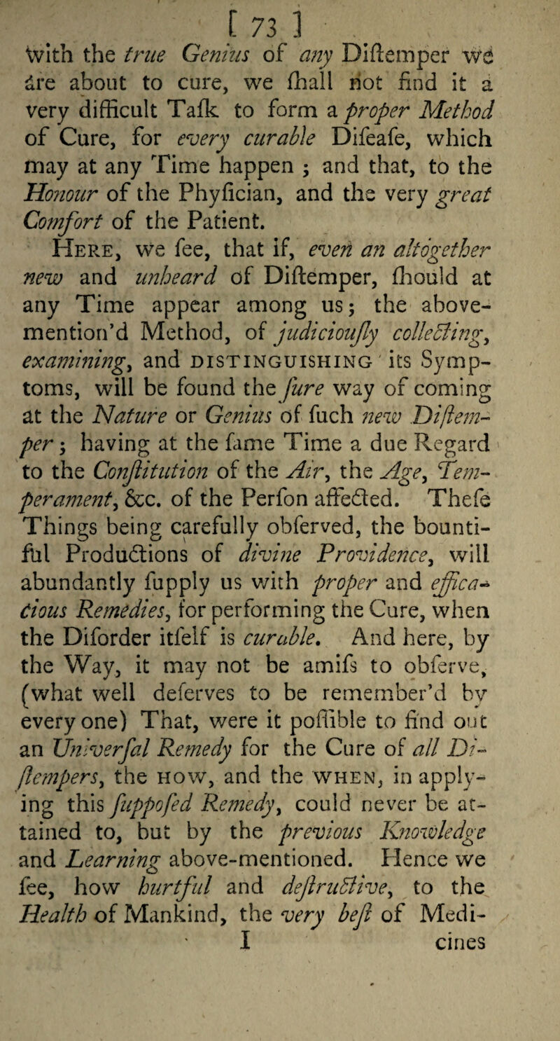 with the true Genius of any Diftemper vtt dre about to cure, we fhall hot find it d very difficult Taik to form 2. proper Method of Cure, for every curable Difeafe, which may at any Time happen ; and that, to the Honour of the Phyfician, and the very great Comfort of the Patient. Here, we fee, that if, evert an altogether new and unheard of Diflemper, ffiould at any Time appear among us 5 the above- mention’d Method, of judicioufy colleBing^ examining^ and distinguishing ' its Symp¬ toms, will be found the jure way of coming at the Nature or Genius of fuch new Diflein’- per; having at the fime Time a due Regard ' to the Confitution of the Air^ the Age^ fern-- perament^ &c. of the Perfon affeded. Thefe Things being carefully obferved, the bounti¬ ful Productions of divine Providence^ will abundantly fupply us v/ith proper and effica^ Cious Remedies^ for performing the Cure, when the Diforder itfelf is curable. And here, by the Way, it may not be amifs to obferve, (what well deferves to be remember’d by everyone) That, were it poflible to find out an JJnlverfal Remedy for the Cure of all Di- fte??jpers^ the how, and the when, in apply¬ ing this fuppofed Rejnedy^ could never be at¬ tained to, but by the previous Knowledge and Learning above-mentioned. Hence we fee, how hurtful and dejlru5live^ to the Health of Mankind, the very befl of Medi- I cines