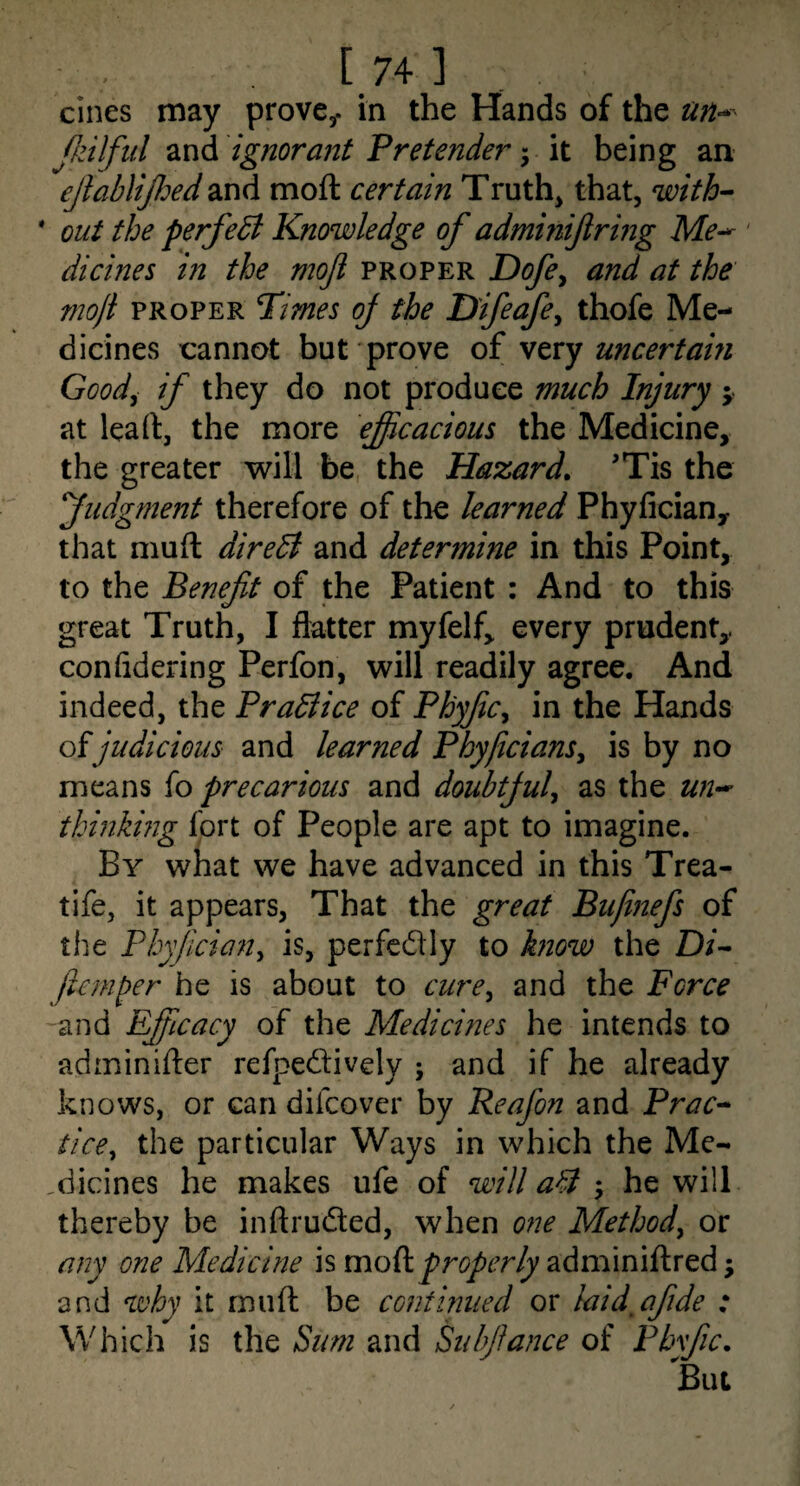 [.74] cines may prove^. in the Hands of the Jkilfiil and ignorant Pretender it being an ejlablijhed and moft certain Truths that, with-^ * out the perfeB Knowledge of adminifiring M?- ' dicines in the moji proper Dofe^ and at the mojl PROPER Pimes oj the Difeafe^ thofe Me¬ dicines cannot but prove oi vtxy uncertain Good^ if they do not produce much Injury at lead, the more eficacious the Medicine, the greater will be, the Hazard. 'Tis the judgment therefore of the learned Phyfician, that niuft direB and determine in this Point, to the Benefit of the Patient : And to this great Truth, I flatter myfelf, every prudent, confidering Perfon, will readily agree. And indeed, the PraBice of PhyfiCy in the Hands oijudicious and learned Phyficians^ is by no means fo precarious and doubtjul^ as the un-^ thinking fort of People are apt to imagine. By what we have advanced in this Trea- tife, it appears, That the great Biijinefs of the Phyfician^ is, perfedly to know the D/- fianper he is about to cure^ and the Force and Efficacy of the Medicines he intends to adminifter refpedively ; and if he already knows, or can difcover by Reafon and Prac-* tice^ the particular Ways in which the Me- .dicines he makes ufe of will aB-y he will thereby be inftruded, when one Methody or any one Medicine is moikproperly adminiftred; and why it miifl; be continued or laid^afide : Which is the Sum and Subfiance of Pbyfic. But