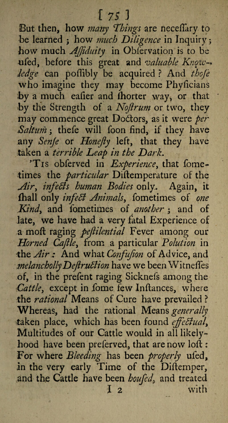 But then, how many Things are neceflary to be learned ; how much Diligence in Inquiry; how much AJjiduity in Obfervatioiris to be ufed, before this great and valuable Know-’* hedge can poffibly be acquired ? And thoje who imagine they may become Phylicians by a much eafier and fhorter way^ or that by the Strength of a Nojlrum or two, they may commence great Dodiors, as it were per Saltufh; thefe will foon find, if they have any Senje or Honejiy left, that they have taken a terrible Leap in the Dark, ’Tis obferved in Experience^ that fome- times the particular Diftemperature of the Airy infects human Bodies only. Again, it (hall only infeB Animalsy fometimes of 07te Kindy and fometimes oi another •‘y and of late, we have had a very fatal Experience of a moft raging pejiilential Fever among our Horned Cajiky from a particular Polution in the Air .: And what Confufioii of Advice, and melanchollyDeJiruBion have we been WitnefiTes of, in the prefent raging Sicknefs among the ■Cattky except in fome few Inftances, where the rational Means of Cure have prevailed ? Whereas, had the rational Means taken place, which has been found effeBualy Multitudes of our Cattle would in all likely- hood have been preferved, that are now loft : For where Bleeding has been properly ufed, in the very early Time of the Diftemper, .and the Cattle have been houfedy and treated I 2 with