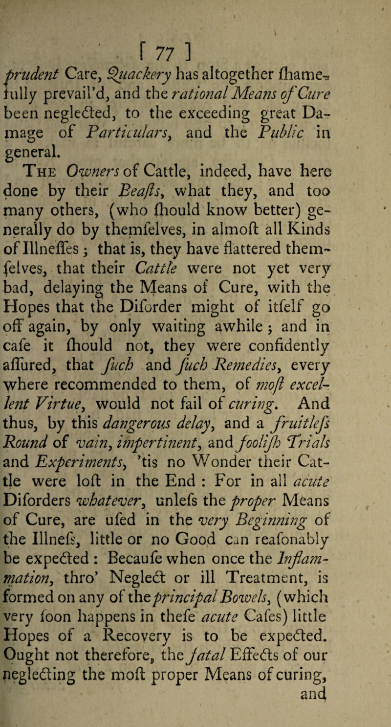 'prudent Care, ^lackery has altogether fliame-s hilly prevail’d, and the rational Means of Cure been negledled, to the exceeding great Da¬ mage of PartiailarSy and the Public in general. The of Cattle, indeed, have here done by their Beafts^ what they, and too many others, (who fhould know better) ge¬ nerally do by themfelves, in almofl: all Kinds of Illneffes; that is, they have flattered them¬ felves, that their Cattle were not yet very bad, delaying the Means of Cure, with the Hopes that the Diforder might of itfelf go off again, by only waiting awhile; and in cafe it fhould not, they wxre confidently alTured, that fuch and fuch .Remedies^ every where recommended to them, of inoft excel¬ lent Virtue^ would not fail of curing. And thus, by this dangerous delay^ and a fruitlefs Round of vain^ impertinent^ and joolijh Trials and Experiments^ ’tis no Wonder their Cat¬ tle were loft in the End : For in all acute Diforders whatever^ unlefs the proper Means of Cure, are ufed in the very Beginning of the Illnefs, little or no Good can reafonably be expected : Becaufe when once the Inf am- mation, thro’ Negledt or ill Treatment, is formed on any of principal Bowels^ (which very foon happens in thefe acute Cafes) little Hopes of a Recovery is to be expected. Ought not therefore, the jatal Effecfts of our negledling the moft proper Means of curing, and