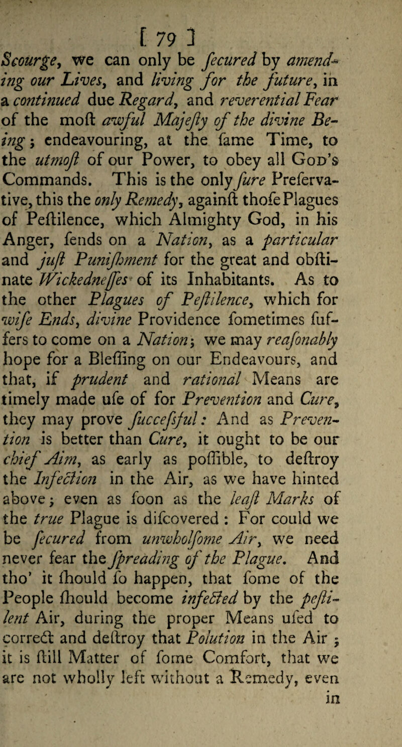 Scourge^ we can only be fecured by amende ing our Live&y and living for the future^ in a mitinued due Regard^ and reverential Fear of the mod aruoful Majefy of the divine Be-- mg-y endeavouring, at the fame Time, to the utmofl of our Power, to obey all God’s Commands. This is the only fare Preferva- tive, this the only Remedy, againft thofe Plagues of Peftilence, which Almighty God, in his Anger, fends on a Nation^ as a particular and juji Punifment for the great and obfti- nate Wickednejfes of its Inhabitants. As to the other Blagues of Beflilence, which for wife Ends^ divine Providence fometimes fuf- fers to come on a Nation we may reafonahly hope for a Bleffing on our Endeavours, and that, if prudent and rational Means are timely made ufe of for Prevention and Cure, they may prove fuccefsjul: And as Preven-- tion is better than Cure, it ought to be our chief Aim, as early as poffible, to deftroy the Infection in the Air, as we have hinted above; even as foon as the leajl Marks of the true Plague is difeovered : For could we be fecured from unwhoIfo?7ie Air, we need never fear the fpreading of the Plague, And tho’ it Ihould fo happen, that fome of the People fhould become infected by the pefi-- lent Air, during the proper Means ufed to corredl and dellroy that Polution in the Air j it is dill Matter of forne Comfort, that we are not wholly left without a llemedy, even in