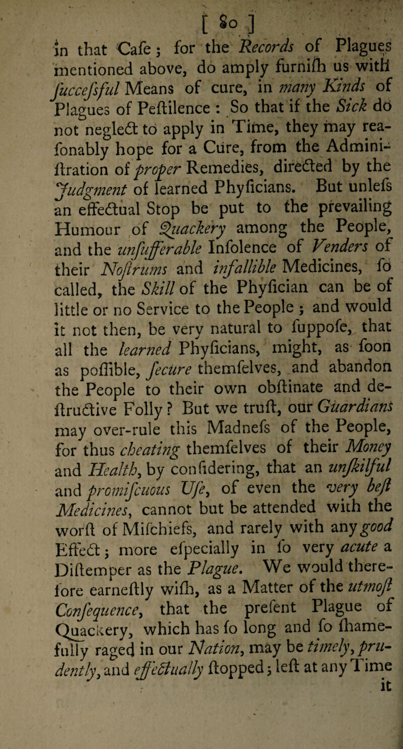 [ So.;] in that Cafe; for the Records of Plagues mentioned above, do amply furnifh us with fuccefsful Means of cure, in many Kinds of Plagues of Peftilence : So that if the Sick db not negledt to apply in Time, they may rea- fonably hope for a Cure, from the Admini- llration of proper Remedies, diredted by the Judgment of learned Phyficians. But unlefs an effedual Stop be put to the prevailing Humour ,of ^lacke'ry among the People, and the unfufferable Infolence of Venders of their Nojirums and infallible Medicines, lb called, the Skill of the Phyfician can be of little or no Service to the People ; and would it not then, be very natural to fuppofe, that all the learned Phyficians, might, as foon as pollible, Jecure themfelves, and abandon the People to their own obftinate and de- flrudtive Folly ? But we truft, our Guardiant may over-rule this Madnefs of the People, for thus cheating themfelves of their Money and Health, by confidering, that an unjkilful and promiscuous Ufe, of even the very befl Medicines, cannot but be attended with the word of Mifchiefs, and rarely with z.nygood Effed; more efpecially in fo very acute a Dillemper as the Plague. We would there¬ fore earneftly willi, as a Matter of the utmojl Confequence, that the prefent Plague of Quackery, which has fo long and fo fhame- fully raged in our Hation, may be timely,pru¬ dently, and effeSlually flopped; left at any Time