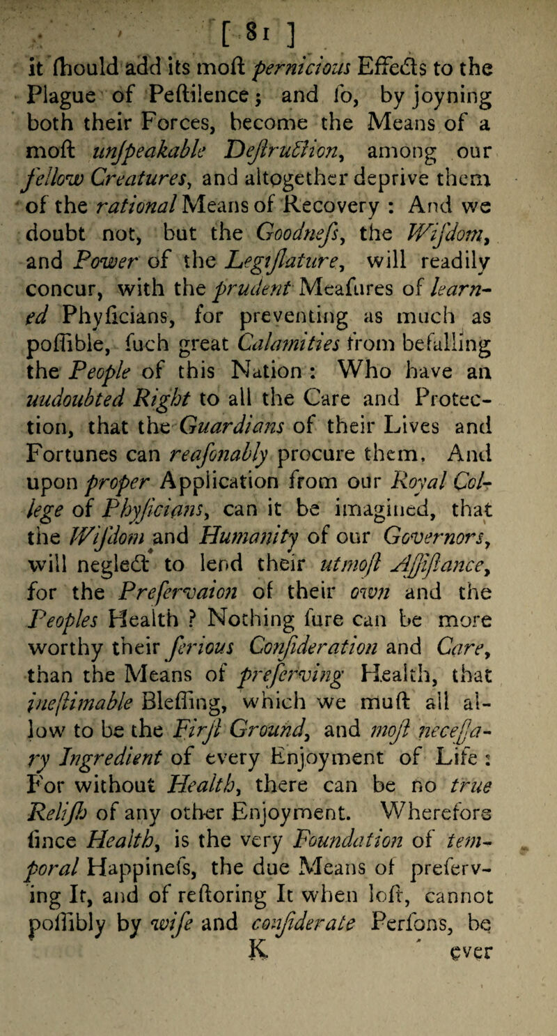 _ [ ] it fhould add its moft pernicious Effeds to the Plague of Peftilence; and io, by joyning both their Forces, become the Means of a moft unjpeakabk DeJiru5iion^ among our fellow Creatures^ and altogether deprive them of the rational Means of Recovery : And we doubt not, but the Goodnefs^ the JVifdom^ and Power of the Legijlature^ will readily concur, with the prudent Meafures of learn^ ed Phyficians, for preventing as much as poffible, fuch great Cahmities from befalling the People of this Nation : Who have an undoubted Right to all the Care and Protec¬ tion, that Guardians of their Lives and Fortunes can reafonably procure them. And upon proper Application from our Royal Col¬ lege of Phyficians^ can it be imagined, that the Wifdom and Humanity of our GovernorSy will negledt to lend their utmofl Ajjijlanccy for the Prefervaion of their own and the Peoples Health ? Nothing fare can be more worthy their ferious Confideration and CarCy than the Means of prefe7^vi?2g Health, that ine(lhnable Bleffing, which we muft all al¬ low to be the Firji Ground^ and 77iofi necefla- ry higredient of every Enjoyment of Life : For without Healthy there can be no true Relijh of any other Enjoyment. Wherefore lince Healthy is the very Foundation of poral Happinefs, the due Means of preferv- ing It, and of reftoring It when loft, cannot poifibly by wife and confiderate Perfons, be K ' ever