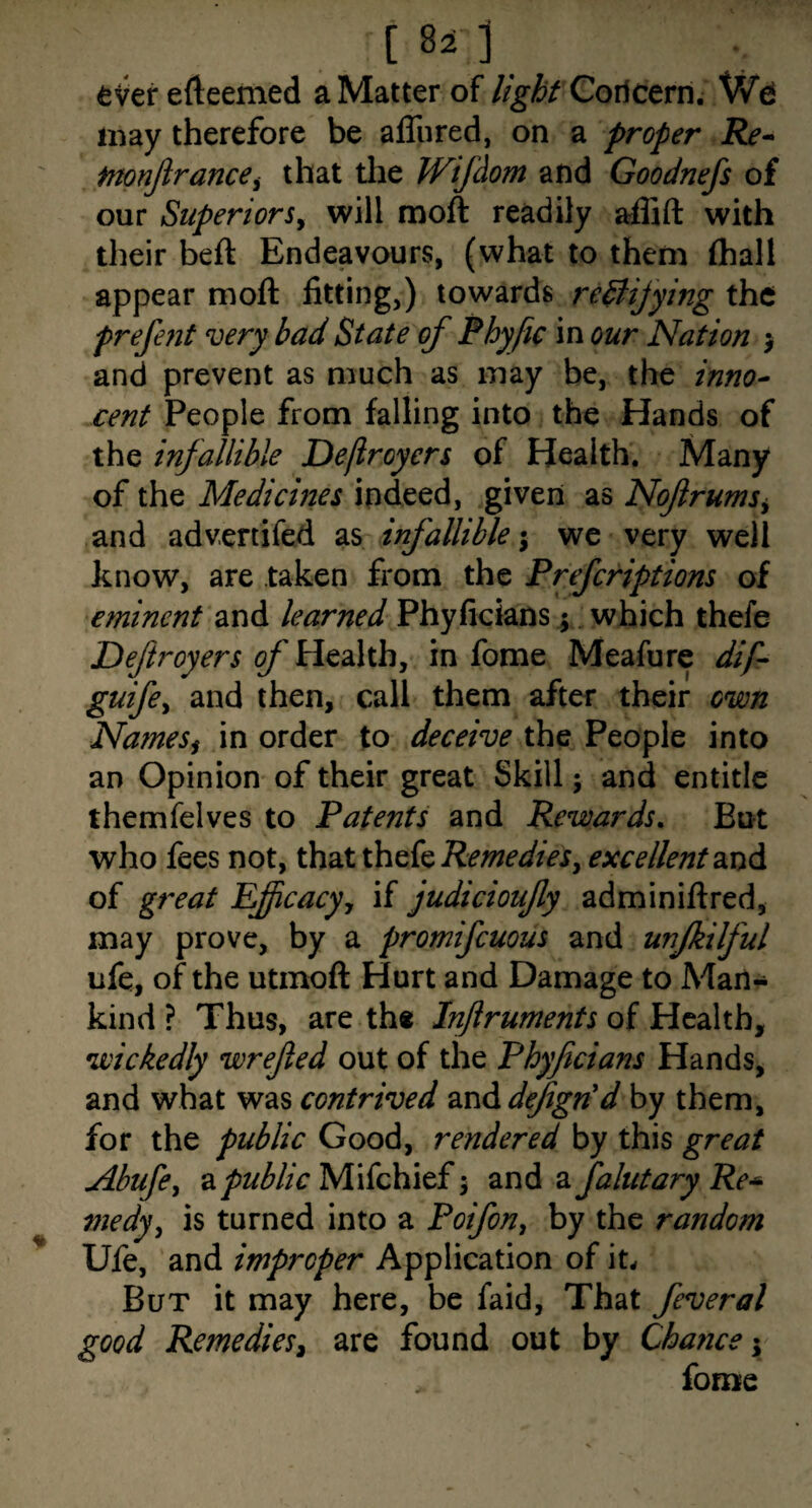 eVerefteemed a Matter of //^fo Coricern. may therefore be alTured, on a proper Re^ fnonjirancei that tlie JVifdom and Goodnefs of our Superiors^ will moft readily affift with their beft Endeavours, (what to them (hall appear moft fitting,) towards redfijying the prefefit very bad State of Phyfic in our Nation j and prevent as much as may be, the inno¬ cent People from falling into the Hands of the infallible Deflroyers of Health. Many of the Mediernes indeed, given as Nofrums^ and advenifed infallible we very well know, are taken from the Preferiptions of eminent and learned Phyficians; , which thefe Deftroyers of Health, in fome Meafure dif- guife^ and then, call them after their own NameSf in order to deceive the People into an Opinion of their great Skill; and entitle themfelves to Patents and Rewards. But who fees not, that thefe excellent of great Eficacy, if judicioufy adminiftred, may prove, by a promifeuous and unjkilful life, of the utmoft Hurt and Damage to Man¬ kind ? Thus, are the Inftruments oi wickedly wrejied out of the Phyficians Hands, and what was contrived Q.nAdfign'd by them, for the public Good, rendered by this great Abufe^ a/>z/Mc Mifchief 5 znA 2. falutary Re-^ medy^ is turned into a Poifon^ by the random Ufe, and improper Application of it. But it may here, be faid. That feveral good Remediesi are found out by Chance'^ forme