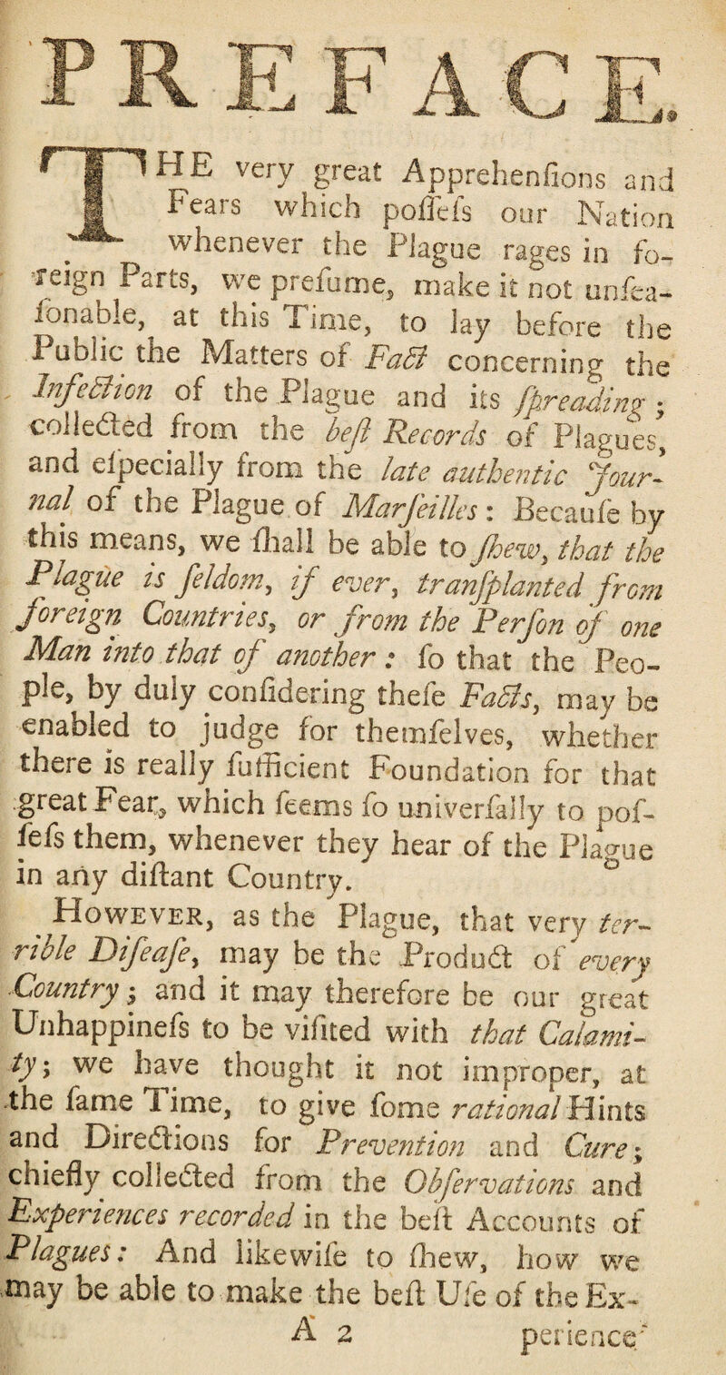 TFiK very great Apprehenfions and Fears which poffefs our Nation whenever the PJague rages in fo- Teign Parts, we prefume, make it not unfea- fcnable, at this Time, to lay before the 1 tiblic the Matters of FaB concerning the InfeBion of the Plague and its fpreading • collected from the befl Records of Plagues, and efpecially from the late authentic Jour¬ nal of the Plague of Marjeilles : Becaufe by this means, we fhall be able to Jhew, that the Plague is feldom, if ever, tranfplanted from foreign Countries, or from the Perfon of one Man into that of another: fo that the Peo¬ ple, by duly confidering theie FaBs, may be enabled to judge for themfelves, whether there is really fufheient Foundation for that great Fear, which feems fo univerfally to pof- fefs them, whenever they hear of the Plague in any diftant Country. ° ^However, as the Plague, that very ter¬ rible Difeafe, may be the Prod oft of every ■Country j and it may therefore be our great Unhappinefs to be vifited with that Calami¬ tyy we have thought it not improper, at the fame lime, to give fome rational Flints and Directions for Prevention and Cure; chiefly collected from the Obfervations and Experiences recorded in the belt Accounts of Plagues: And likewife to fhew, how we may be able to make the befl Ufe of the Ex- A 2 perience;