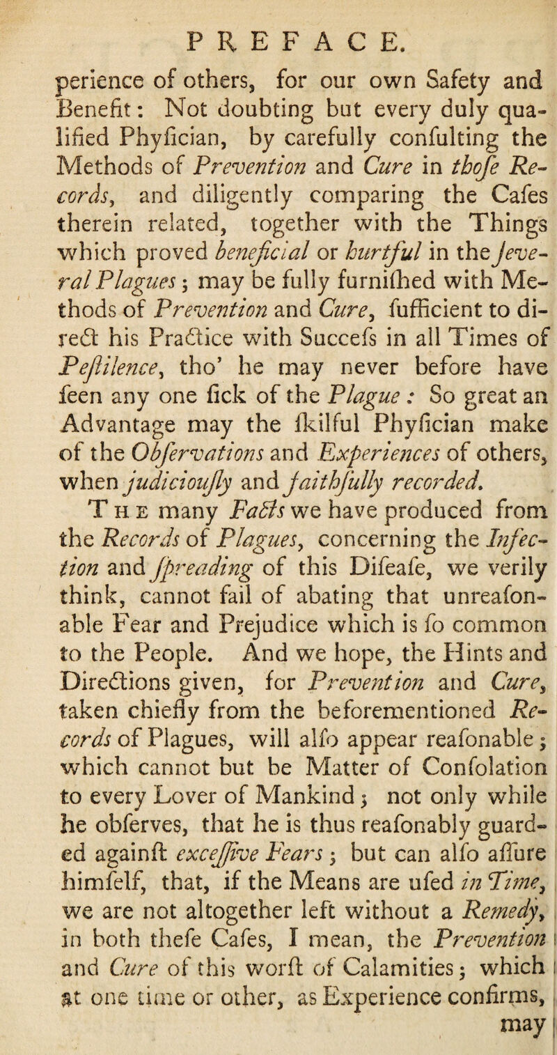 perience of others, for our own Safety and Benefit: Not doubting but every duly qua¬ lified Phyfician, by carefully confulting the Methods of Prevention and Cure in tbofe Re¬ cords, and diligently comparing the Cafes therein related, together with the Things which proved beneficial or hurtful in theJeve- ral Plagues; may be fully furnifhed with Me¬ thods of Prevention and Cure, fufficient to di¬ rect his Practice with Succefs in all Times of Peftilence, tho’ he may never before have feen any one fick of the Plague : So great an Advantage may the Ikilful Phyfician make of the Obfervations and Experiences of others, when judicioujly and jaithfiully recorded. T h e many Falls we have produced from the Records of Plagues, concerning the Infec¬ tion and fpreading of this Difeafe, we verily think, cannot fail of abating that unreafon- able Fear and Prejudice which is fo common to the People. And we hope, the Hints and Directions given, for Prevention and Curey taken chiefly from the beforementioned Re¬ cords of Plagues, will alfo appear reafonable; which cannot but be Matter of Confolation to every Lover of Mankind > not only while he obferves, that he is thus reafonably guard¬ ed againft excefiive Fears, but can alfo afiiire himfelf, that, if the Means are ufed in Time, we are not altogether left without a Remedy, in both thefe Cafes, I mean, the Prevention i and Cure of this word of Calamities; which |i at one time or other, as Experience confirms, may i