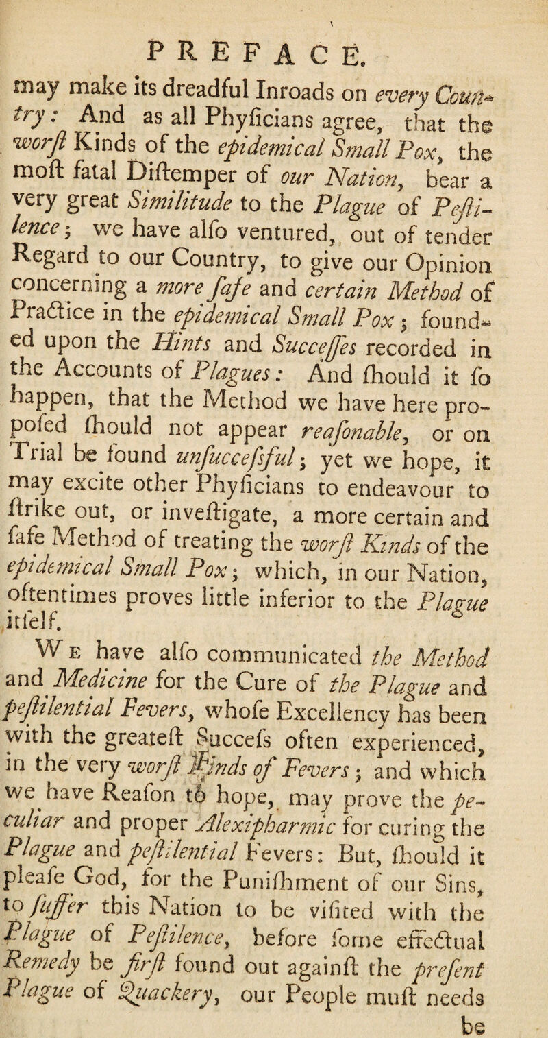 may make its dreadful Inroads on every Cowl* try: And as all Phyficians agree, that the wcrfl Kinds of the epidemical Small Pox, the moft fatal Diftemper of our Nation, bear a very great Similitude to the Plague of Pefti- lence; we have alfo ventured, out of tender Regard to our Country, to give our Opinion concerning a more faje and certain Method of Pia&ice in the epidemical Small Pox $ founds ed upon the Hints and Succejfes recorded in the Accounts of Plagues: And fhould it fo happen, that the Method we have here pro- poicd fhould not appear reafonable, or on Fnal be lound unfuccefsjul, yet we hope, it may excite other Phyficians to endeavour to firike out, or inveftigate, a more certain and fafe Method of treating the worjl Kinds of the epidemical Small Pox; which, in our Nation, oftentimes proves little inferior to the Plague itlelf. 6 W e have alfo communicated the Method and Medicine for the Cure of the Plague and pejlilential Fevers, whofe Excellency has been with the greateft Succefs often experienced, in the very worjl finds of Fevers; and which we have Reafon t6 hope, may prove the pe¬ culiar and proper Alexipharmic for curing the Plague and pejlilential Fevers: But, fhould it pleaie God, for the Punifhment of our Sins, to fuffer this Nation to be vifited with the Plague of Pejhlence, before fome effectual Remedy be firjl found out again ft the prefent Plague or i^iiackery, our People muft needs be