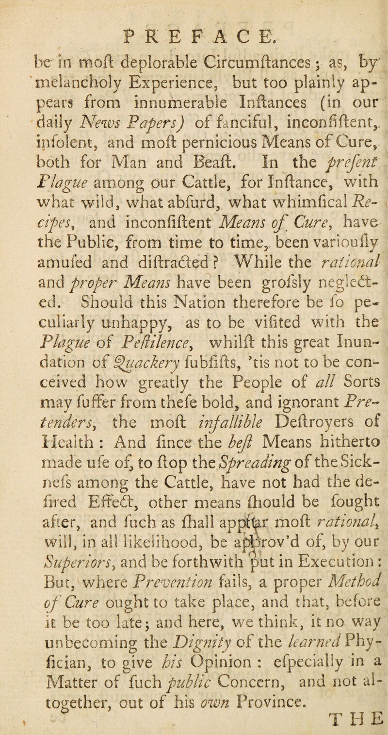 be hi moft deplorable Circumftances$ as, by' melancholy Experience, but too plainly ap¬ pears from innumerable Inftances (in our daily News Papers) of fanciful, inconfiftent, infolent, and moft pernicious Means of Cure, both for Man and Beaft. In the prefent Plague among our Cattle, for In fiance, with what wild, what abfurd, what whimfical Re¬ cipes, and inconfiflent Means of Cure, have the Public, from time to time, been varioully amufed and diftraCled ? While the rational and proper Means have been grofsly neglect¬ ed. Should this Nation therefore be fo pe¬ culiarly unhappy, as to be vifited with the Plague of Peflilence, whilft this great Inun¬ dation of Quackery fubfifts, his not to be con¬ ceived how greatly the People of all Sorts may fuffer from thefe bold, and ignorant Pre¬ tenders, the moft infallible Deftroyers of Health : And fince the heft Means hitherto made ufe of^ to ftop the Spreading of theSick- nefs among the Cattle, have not had the de- fired EffeCt, other means ftiould be fought after, and fuch as fliall appttar moft rational, will, in all likelihood, be approv’d of, by our Superiors, and be forthwith put in Execution : But, where Prevention fails, a proper Method of Cure ought to take place, and that, before .it be too late; and here, we think, it no way unbecoming the Dignity of the learned Phy- fician, to give his Opinion : efpecially in a Matter of fuch public Concern, and not al¬ together, out of his own Province. THE