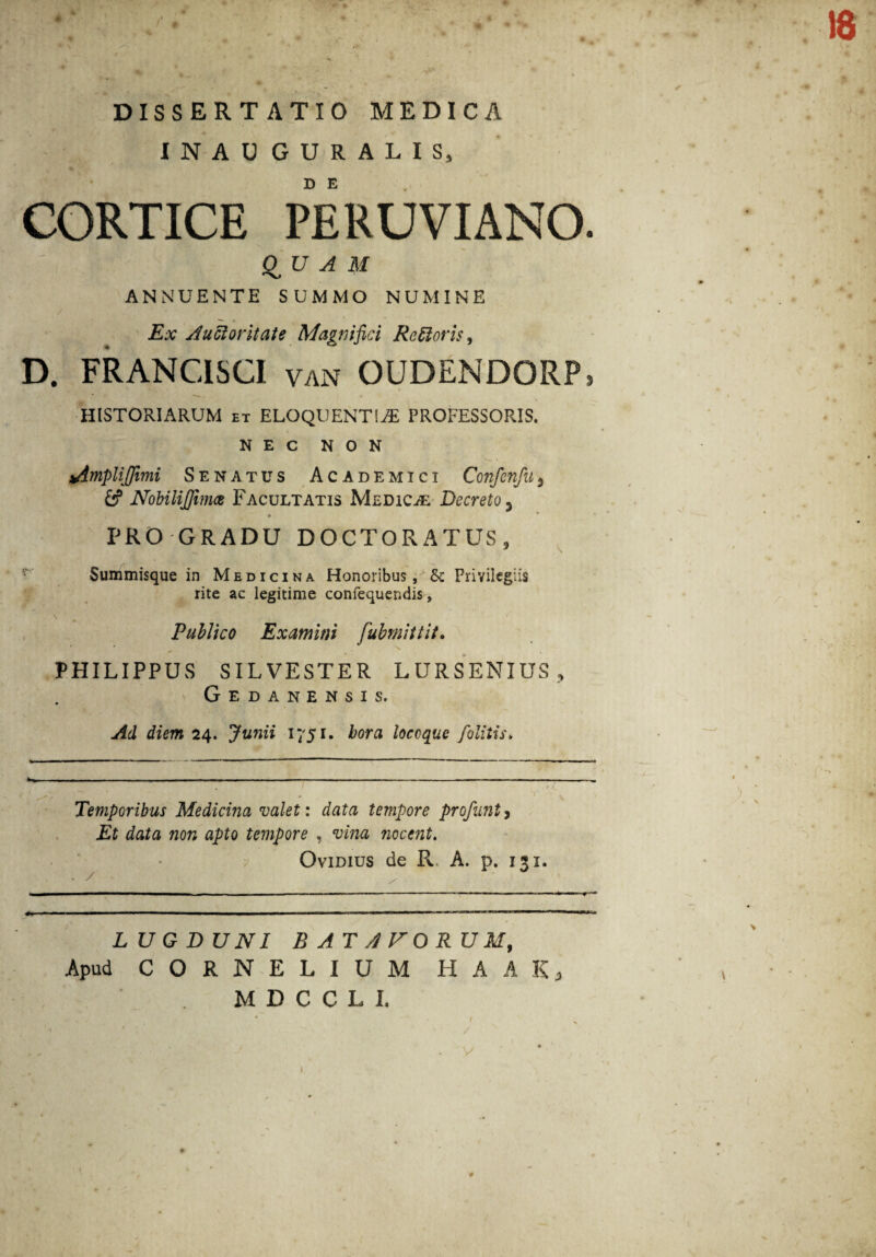 18 DISSERTATIO MEDICA INAUGURALIS, D E CORTICE PERUVIANO. QUAM ANNUENTE SUMMO NUMINE Ex Auctoritate Magnifici RcSioris, D. FRANCISCI van OUDENDORP» HISTORIARUM et ELOQUENTIAE PROFESSORIS. NEC NON implijftmi Senatus Academici Confenfu<, & NobiliJJima Facultatis Medicae Decreto 3 PRO GRADU DOCTORATUS, Summisque in Medicina Honoribus, Sc Privilegiis rite ac legitime confequendis, \ ’ / Publico Examini fubmittit. PHILIPPUS SILVESTER LURSENIUS, Gedanensis. Ad diem 24. Junii 1751. hora locoque fiblitis» Temporibus Medicina valet: data tempore profunty Et data non apto tempore , vina nocent. Ovidius de Pv A. p. 131, LUGDUNI B AT AVORUM, Apud CORNELIUM H A A K, MDCCLI, V