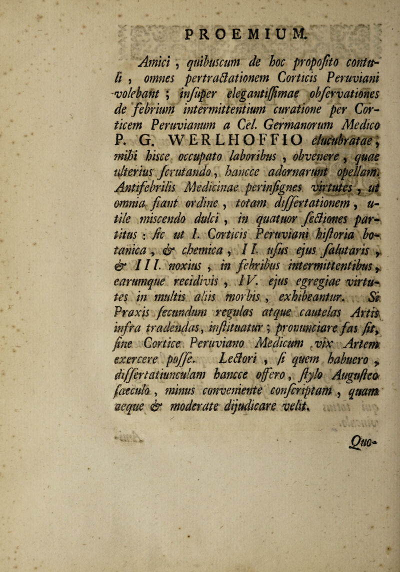 Amici , quibuscum de hoc propojito contu¬ li , omnes pertraftationem Corticis Peruviani -volebant ; infuper elegantijfimae obfervationes de febrium intermittentium curatione per Cor¬ ticem Peruvianum a Cei. Germanorum Medico P. G. WERLHOFFIO elucubratae, mihi hisce occupato laboribus , obvenere, quae ulterius fcrutando, hancce adornarunt opellam). Antifebrilis Medicinae perinfignes virtutes , ut omnia fiant ordine , totam differtationem, u- tile miscendo dulci , in quatitor feftiones par¬ titus : fic ut I. Corticis Peruviani hifioria bo¬ tanica , & chemica , / /• uftts ejus falutaris , & III. noxius , in febribus intermittentibus y earumque recidivis , IV. ejus egregiae virtu¬ tes in multis abis morbis , exhibeantur. Si Praxis fecundum regulas atque cautelas Artis infra tradendas, inftititatur; pronunciare fas fity fine Cortice Peruviano Medicum vix Artem exercere poffe. Leflori , fi quem habuero y differtatiunculam hancce offero, fiylo Augnfleot faecula , minus conveniente confcriptam , quam aeque & moderate dijudicare velit.