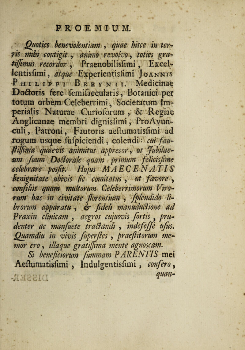Quoties benevolentiam , quae hisce in ter¬ ris mihi contigit, animo revolvo, toties gra- tifjimus recordor , Praenobilisflmi, Excel- lentisfimi, atque Experientisfimi Joannis Philippi B k e r n i i. Medicinae Do&oris fere femifaecularis, Botanici per totum orbem Celeberrimi, Societatum Im¬ perialis Naturae Curioforum , & Regiae Anglicanae membri dignisfimi, ProAvun- culi, Patroni, Fautoris aeflumatisfimi ad rogum usque fufpiciendi, colendi: cui fau- fliffima quaevis animitus apprecor, ut Jubilae¬ um Juum Dotforale quam primum felicisftme celebrare posfit. Hujus MAECEN ATIS benignitate ubivis fic comitatus, ut favore , confiliis quam multorum Celeberrimorum Viro¬ rum hac in civitate florentium , fplendido li¬ brorum apparatu , & fideli manuduclione ad Praxin clinicam , aegros cujusvis fortis , pru¬ denter ac manfuete trattandi , indefeffi ufus. Quamdiu in vivis f perfles , praeftitorum me¬ mor ero, iliaque gratiflima mente agnoscam. Si beneficiorum fummam PARENTIS mei Aeflumatisfimi , Indulgentisfimi, confero, ~ ,r - - quan-