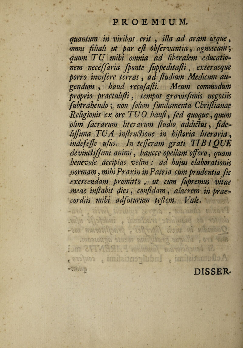 quantum m viribus erit , illa ad aram usque, omm filiali ut par efl obfervantia, agnoscam; quum TU mihi omnia ad liberalem educatio¬ nem necefjhria J'ponte fuppeditafli, exterasque porro invifere terras , ad ftudium Medicum au¬ gendum , haud recufafli. Meum commodum proprio praetulifli, tempus gravis fimis negotiis fubtrahendo; non folum fundamenta Chrifiianae Religionis ex ore TUO haufi, feci quoque, quum Olim facrarum liter arum (ludio addtftus, fide- lifjima TUA inflru&ionc in hifloria liter ari a, indefejje ufus. In tefferam grati TIBIjQUE devinfliffimi animi, hancce opellam offero, quam benevole accipias velim: ad hujus elaborationis normam, mihi Praxin in Patria cum prudentia f ic exercendam promitto , ut cum fitpremus vitae meae inflabit dies, confidam, alacrem in prae¬ cordiis mihi adfuturum tefiem. Vale. r\' % V • ' * c V ' •• V-' •, ■ c. \ V \ i C t , k ■ 'w V t < t' * * v \ 1 »•'* 4 * •• .. i A\ . V *r < • I * v A $/. • j. . A. 2. - v k : • • , s ** < .4 * ‘ 3 • *. r- •. «■. • f • - ' > Jr v'. • -V Aaj# / - • - -*• « . •. i * ... - DIS SER-