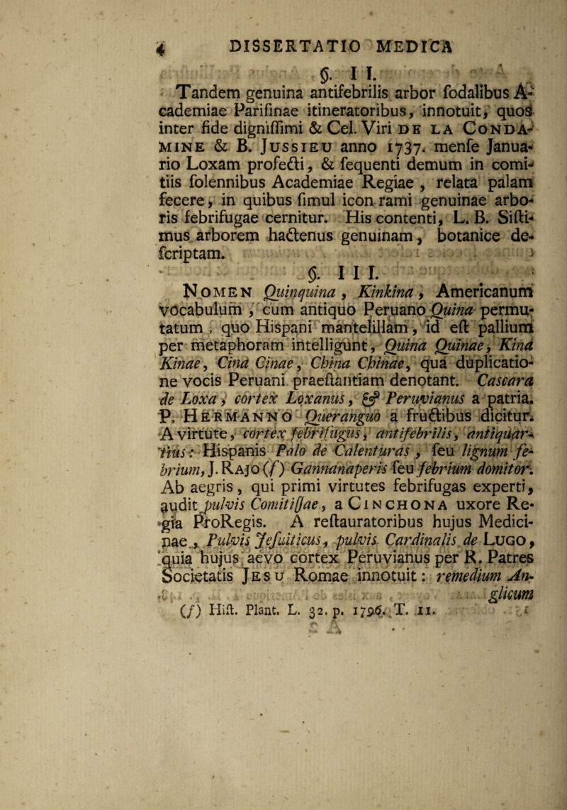 §. II. Tandem genuina antifebrilis arbor fodalibus A- eademiae Parifinae itineratoribus, innotuit, quos inter fide digniffimi & Cei. Viri de la Conda- Mine & B. Jussieu anno 1737. menfe Janua¬ rio Loxam profedi, & fequenti demum in comi¬ tiis folennibus Academiae Regiae , relata palam fecere, in quibus fimul icon rami genuinae arbo¬ ris febrifugae cernitur. His contenti, L. B. Sidi¬ mus arborem hadenus genuinam, botanice de- fcriptam. > 0. 11 r. Nomen Quinquina , Kinkina, Americanum vocabulum , cum antiquo Peruano Quina permu¬ tatum , quo Hispani mantelillam, id eft pallium per metaphoram intelligunt, Quina Quinae, Kind Kinae, Cind Cinae, China Cbinae, qua duplicatio¬ ne vocis Peruani praedandam denotant. Cascara de Loxa, cortex Loxanus, & Feruvianus a patria. P, Hermanno Qiieranguo a frudibus dicitur. A virtute, cortex: febrifugiis, antifebrilis, antiquar- 'tms< Hispanis Palo de Calent uras , feu lignum fe¬ brium, J. Rajo (/') Gannanaperis feu febrium domitor. Ab aegris, qui primi virtutes febrifugas experti, audit fulvis Comitifae, a Cinchona uxore Re¬ gia ProRegis. A reftauratoribus hujus Medici¬ nae., Pulvis Jefuiticus, pulvis Cardinalis de Lugo , quia hujus aevo cortex Peruvianus per R. Patres Societatis Jesu Romae innotuit: remedium An- «l; . . ; , , gliCUm (/) Hift. Piant. L. 32. p. 17315. T. 11. t