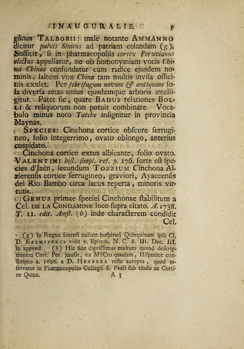 •INAUGURALIS. ' f gticum Talborii: male notante Ammanno dicitur pulvis Sinicus ad patriam celandam (g). Sufficit, fi in pharmacopoliis cortex Peruvianus elettus appellatur, ne ob homonymiam vocis Chi- na Chinae confundatur cum radice ejusdem no* minis, laltem vox China tam multis invila offici¬ nis exulet. Per febri jugum novum & antiquum fo- la dtverfa aecas unius ejusdemque arboris intelli- gitur. Patet fic, quare Badus relationes Bol- li & reliquorum non potuit combinare. Voca¬ bulo minus noto Tatche infignitur in provincia IVlay nas. Species: Cinchona cortice obfcure ferrugi¬ neo, folio integerrimo, ovato oblongo, anterius cuspidato. i Cinchona cortice extus albicante, folio ovato. -V alent ini hijl. fimpl. ref. p. 176. forte eft fpe- ■cies d’Jaen, fecundum Tozzium Cinchona Al- zierenfis cortice ferrugineo, graviori, Ayaccenfis dei Rio Bambo circa lacus reperta, minoris vir¬ tutis. _ _ Genus primae fpeciei Cinchonae ftabilitum a Cei. de la Condamine loco fupra citato. A. 1738. T. ii. edit. Amjl. (h) inde charadterem condidit Cei. *w \) 1 I # • G • 1 ^ V * 1 v * ^ t » j 4- « ^ j 1 . t . V . K . (g) In Regno Sinenfl nullam hofpitari Quinquinam ipfe CI. D. Kaempferus vidit v. Ephem, N. C. A. III. Dec. IiL in append, (b) Hic fide dignifiimus multum quoad defcrip- tionem Cort. Per. haufit, ex MSCto quodam * Hifpanice con- 'fcripto a. 1696, a D. Herrera tefte autopta , quod as- fervatur in Pharmacopolio Collegii S. Pauli fub titulo de Corti’ ce Quina, A 3 1