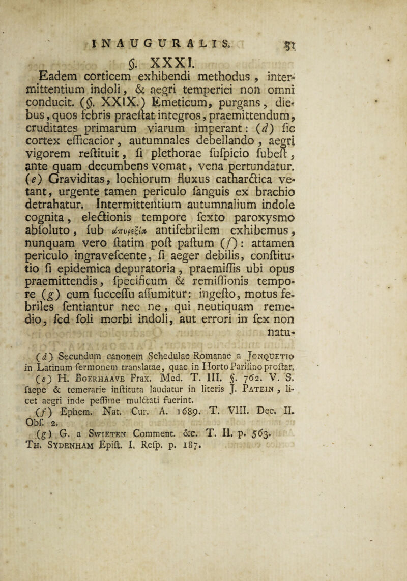 m §. XXXI. Eadem corticem exhibendi methodus , inter* mittentium indoli, & aegri temperiei non omni conducit. (§. XXIX.) Emeticum, purgans, die¬ bus , quos febris praellat integros, praemittendum, cruditates primarum viarum imperant: (r/) fic cortex efficacior, autumnales debellando, aegri vigorem reftituit, fi plethorae fufpicio fubeft, ante quam decumbens vomat, vena pertundatur. (e) Graviditas, lochiorum fluxus cathardica ve¬ tant, urgente tamen periculo fanguis ex brachio detrahatur. Intermittentium autumnalium indole cognita, eledionis tempore fexto paroxysmo abfoluto, fub CC7T Vp£t (x antifebrilem exhibemus, nunquam vero ftatim poft paftum (/): attamen periculo ingra vefcente, fi aeger debilis, conftitu- tio fi epidemica depuratoria, praemiffis ubi opus praemittendis, fpecificum & remiffionis tempo- re (g) cum fuccelTu affumitur: ingefto, motus fe¬ briles fentiantur nec ne , qui neutiquam reme¬ dio, fed foli morbi indoli, aut errori in fex non natu- (d) Secundum canonem Schedulae Romanae a Jonquetio in Latinum fennonem translatae, quae in HortoParjfi.noproflat, (e) H. Boerhaave Prax. Med. T. III, §. 762. V. S, faepe & temerarie inftituta laudatur in literis J. Patein , li¬ cet aegri inde peflime muldlati fuerint. (/) Ephem. Nat. Cur. A. 1689. VIII. Dec. II* Obf. 2. (g) G. a Swieten Comment. &c. T. II. p. §63.
