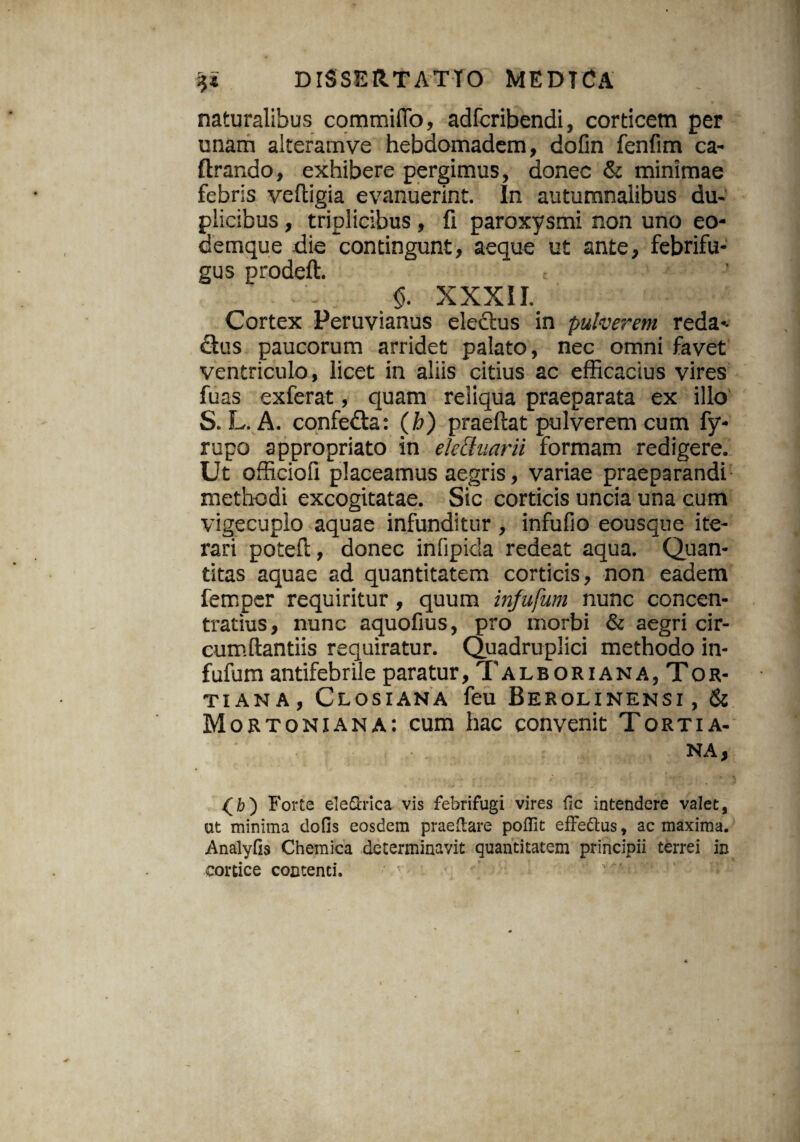 naturalibus commiflo, adfcribendi, corticem per unam alteramve hebdomadem, dofin fenfim ca- lirando, exhibere pergimus, donec & minimae febris veftigia evanuerint. In autumnalibus du¬ plicibus , triplicibus , fi paroxysmi non uno eo- cemque die contingunt, aeque ut ante, febrifu- gus prodeft. $. XXXII. Cortex Peruvianus electus in pulverem reda- dius paucorum arridet palato, nec omni favet ventriculo, licet in aliis citius ac efficacius vires fuas exferat, quam reliqua praeparata ex illo S. L. A. confedla: (b) praeftat pulverem cum fy- rupo appropriato in ekchiarii formam redigere. Ut officiofi placeamus aegris, variae praeparandi methodi excogitatae. Sic corticis uncia una cum vigecuplo aquae infunditur , infufio eousque ite¬ rari potefl, donec infipida redeat aqua. Quan¬ titas aquae ad quantitatem corticis, non eadem fempcr requiritur, quum infufum nunc concen- tratius, nunc aquofius, pro morbi & aegri cir¬ cumflandis requiratur. Quadruplici methodo in¬ fufum antifebrile paratur, Talboriana,Tor- ti an a , Closiana feu Berolinensi, & Mortoniana: cum hac convenit Tortia- ■ ■ . NA, Forte eleftrica vis febrifugi vires fic intendere valet, at minima dofis eosdem praedare poflit effe&us, ac maxima. Analyfis Chemica determinavit quantitatem principii terrei in cortice contenti.