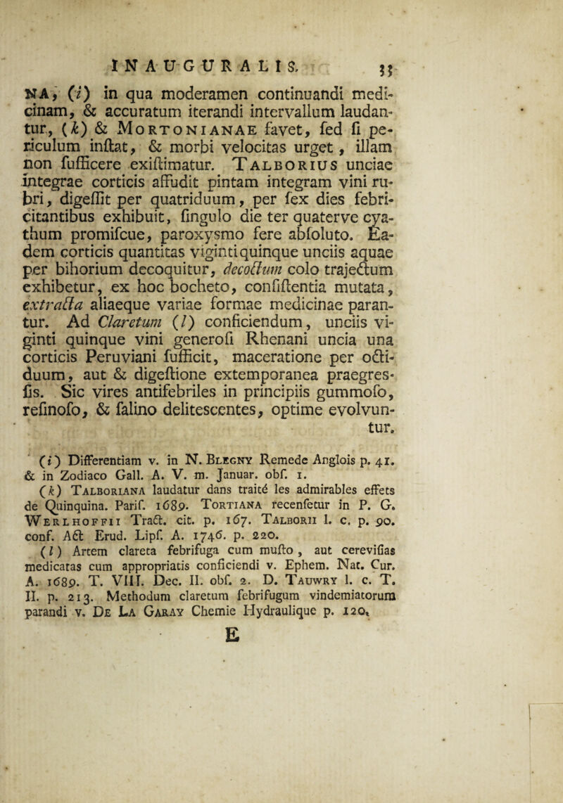 1NA-U-GUR ALIS. NA, (i) in qua moderamen continuandi medi- cinam, & accuratum iterandi intervallum laudan¬ tur, (£) & M orto ni anae favet, fed fi pe¬ riculum inflat, & morbi velocitas urget, illam non fufficere exiftimatur. Talborius unciae integrae corticis affudit pintam integram vini ru¬ bri, digeflit per quatriduum, per fex dies febri¬ citantibus exhibuit, fingulo die ter quaterve cya¬ thum promifcue, paroxysmo fere abfoluto. Ea¬ dem corticis quantitas viginti quinque unciis aquae per bihorium decoquitur, dccoUwn colo trajeftutn exhibetur, ex hocbocheto, confidentia mutata, extratla aliaeque variae formae medicinae paran¬ tur. Ad Claretum (/) conficiendum, unciis vi¬ ginti quinque vini generofi Rhenani uncia una corticis Peruviani fufficit, maceratione per o£ti- duum, aut & digeftione extemporanea praegres- fis. Sic vires antifebriles in principiis gummofo, refinofo, & falino delitescentes, optime evolvun¬ tur. (») Differentiam v. in N. Blegny Remede Anglois p. 41. & in Zodiaco Gall. A. V. m. Januar. obf. i. (k) Talboriana laudatur dans traitd les admirables effets de Quinquina. Parif. i<589- Tortiana recenfetur in P. G. Werehoffii Tradi, cit. p. 167- Talborii 1. c. p. 90. conf. Aft Erud. Lipf. A. 1746- P- 220. (l) Artem clareta febrifuga cum muflo , aut cerevifias medicatas cum appropriatis conficiendi v. Ephem. Nat. Cur. A. 1689. T. VIII. Dec. II. obf. 2. D. Tauwry 1. c. T. II. p. 213. Methodum claretum febrifugum vindemiatorum parandi v. De La Garay Chemie Hydraulique p. 120, • ' -E